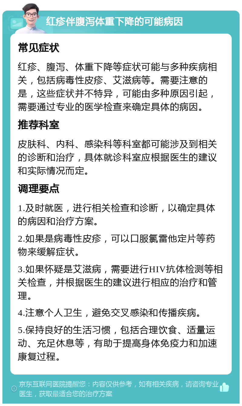 红疹伴腹泻体重下降的可能病因 常见症状 红疹、腹泻、体重下降等症状可能与多种疾病相关，包括病毒性皮疹、艾滋病等。需要注意的是，这些症状并不特异，可能由多种原因引起，需要通过专业的医学检查来确定具体的病因。 推荐科室 皮肤科、内科、感染科等科室都可能涉及到相关的诊断和治疗，具体就诊科室应根据医生的建议和实际情况而定。 调理要点 1.及时就医，进行相关检查和诊断，以确定具体的病因和治疗方案。 2.如果是病毒性皮疹，可以口服氯雷他定片等药物来缓解症状。 3.如果怀疑是艾滋病，需要进行HIV抗体检测等相关检查，并根据医生的建议进行相应的治疗和管理。 4.注意个人卫生，避免交叉感染和传播疾病。 5.保持良好的生活习惯，包括合理饮食、适量运动、充足休息等，有助于提高身体免疫力和加速康复过程。