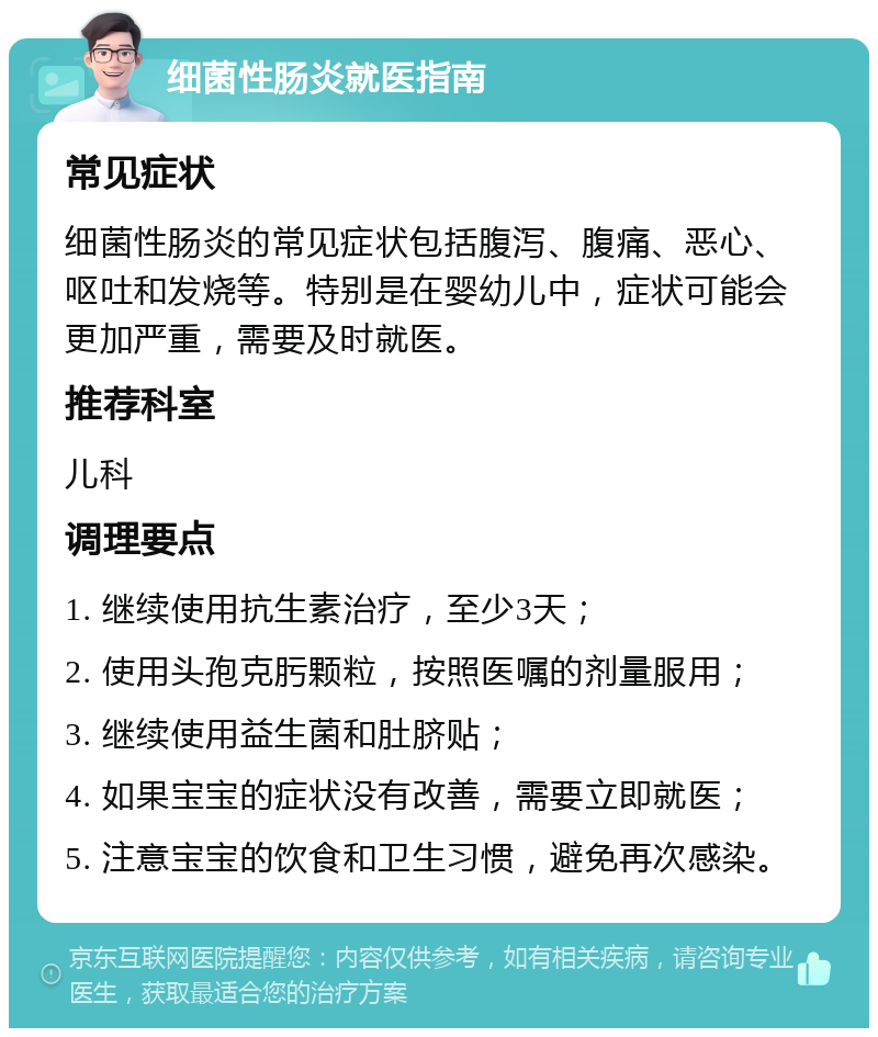 细菌性肠炎就医指南 常见症状 细菌性肠炎的常见症状包括腹泻、腹痛、恶心、呕吐和发烧等。特别是在婴幼儿中，症状可能会更加严重，需要及时就医。 推荐科室 儿科 调理要点 1. 继续使用抗生素治疗，至少3天； 2. 使用头孢克肟颗粒，按照医嘱的剂量服用； 3. 继续使用益生菌和肚脐贴； 4. 如果宝宝的症状没有改善，需要立即就医； 5. 注意宝宝的饮食和卫生习惯，避免再次感染。