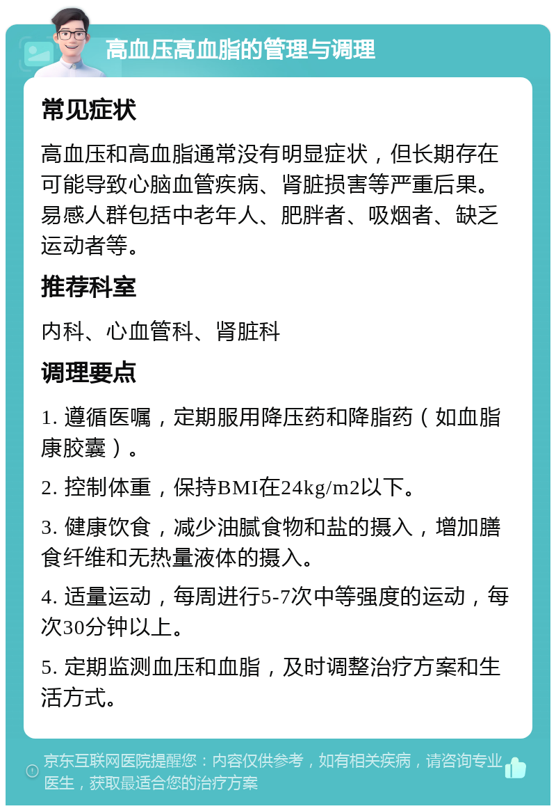 高血压高血脂的管理与调理 常见症状 高血压和高血脂通常没有明显症状，但长期存在可能导致心脑血管疾病、肾脏损害等严重后果。易感人群包括中老年人、肥胖者、吸烟者、缺乏运动者等。 推荐科室 内科、心血管科、肾脏科 调理要点 1. 遵循医嘱，定期服用降压药和降脂药（如血脂康胶囊）。 2. 控制体重，保持BMI在24kg/m2以下。 3. 健康饮食，减少油腻食物和盐的摄入，增加膳食纤维和无热量液体的摄入。 4. 适量运动，每周进行5-7次中等强度的运动，每次30分钟以上。 5. 定期监测血压和血脂，及时调整治疗方案和生活方式。