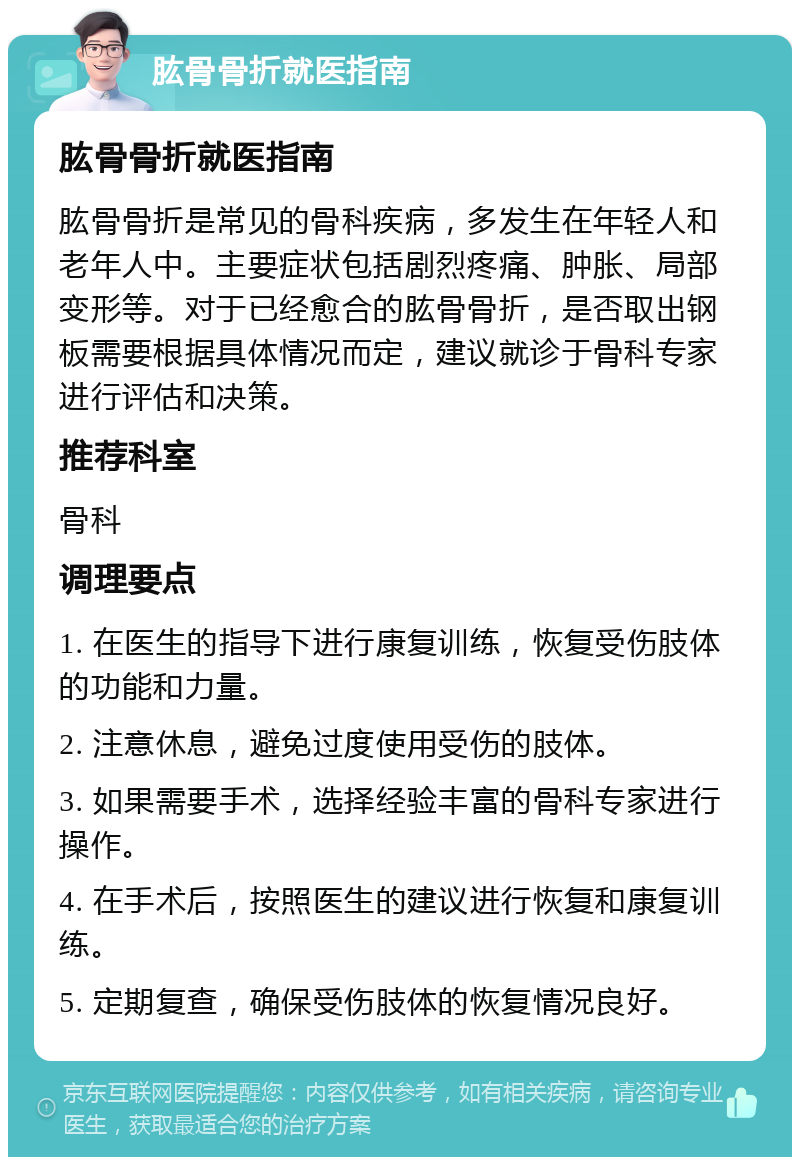 肱骨骨折就医指南 肱骨骨折就医指南 肱骨骨折是常见的骨科疾病，多发生在年轻人和老年人中。主要症状包括剧烈疼痛、肿胀、局部变形等。对于已经愈合的肱骨骨折，是否取出钢板需要根据具体情况而定，建议就诊于骨科专家进行评估和决策。 推荐科室 骨科 调理要点 1. 在医生的指导下进行康复训练，恢复受伤肢体的功能和力量。 2. 注意休息，避免过度使用受伤的肢体。 3. 如果需要手术，选择经验丰富的骨科专家进行操作。 4. 在手术后，按照医生的建议进行恢复和康复训练。 5. 定期复查，确保受伤肢体的恢复情况良好。