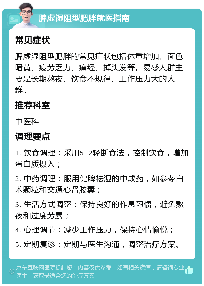 脾虚湿阻型肥胖就医指南 常见症状 脾虚湿阻型肥胖的常见症状包括体重增加、面色暗黄、疲劳乏力、痛经、掉头发等。易感人群主要是长期熬夜、饮食不规律、工作压力大的人群。 推荐科室 中医科 调理要点 1. 饮食调理：采用5+2轻断食法，控制饮食，增加蛋白质摄入； 2. 中药调理：服用健脾祛湿的中成药，如参苓白术颗粒和交通心肾胶囊； 3. 生活方式调整：保持良好的作息习惯，避免熬夜和过度劳累； 4. 心理调节：减少工作压力，保持心情愉悦； 5. 定期复诊：定期与医生沟通，调整治疗方案。