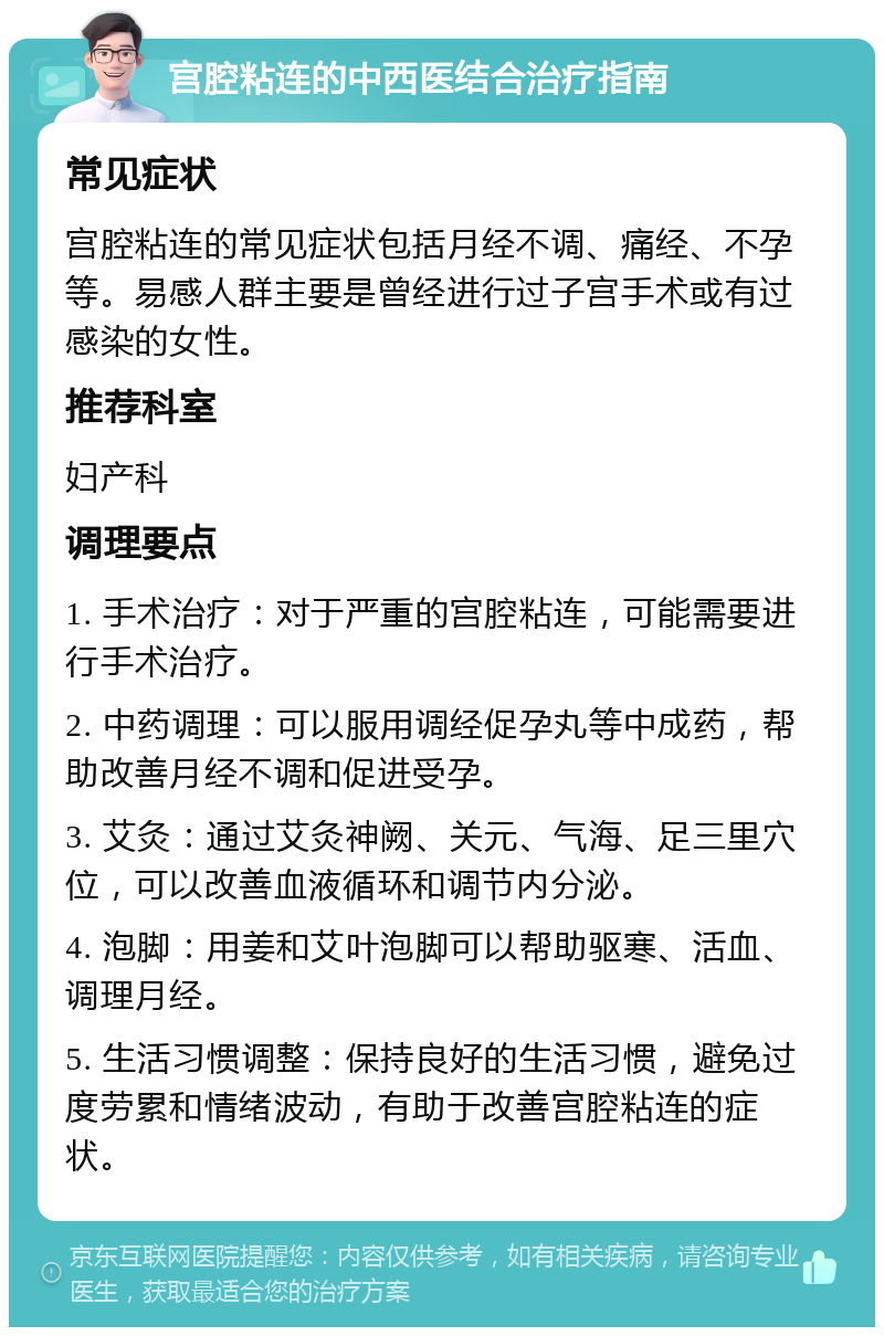 宫腔粘连的中西医结合治疗指南 常见症状 宫腔粘连的常见症状包括月经不调、痛经、不孕等。易感人群主要是曾经进行过子宫手术或有过感染的女性。 推荐科室 妇产科 调理要点 1. 手术治疗：对于严重的宫腔粘连，可能需要进行手术治疗。 2. 中药调理：可以服用调经促孕丸等中成药，帮助改善月经不调和促进受孕。 3. 艾灸：通过艾灸神阙、关元、气海、足三里穴位，可以改善血液循环和调节内分泌。 4. 泡脚：用姜和艾叶泡脚可以帮助驱寒、活血、调理月经。 5. 生活习惯调整：保持良好的生活习惯，避免过度劳累和情绪波动，有助于改善宫腔粘连的症状。