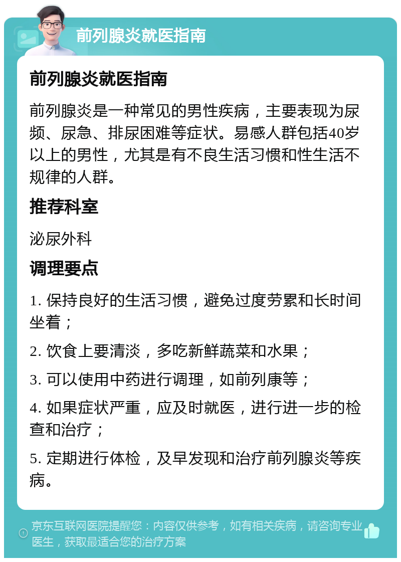 前列腺炎就医指南 前列腺炎就医指南 前列腺炎是一种常见的男性疾病，主要表现为尿频、尿急、排尿困难等症状。易感人群包括40岁以上的男性，尤其是有不良生活习惯和性生活不规律的人群。 推荐科室 泌尿外科 调理要点 1. 保持良好的生活习惯，避免过度劳累和长时间坐着； 2. 饮食上要清淡，多吃新鲜蔬菜和水果； 3. 可以使用中药进行调理，如前列康等； 4. 如果症状严重，应及时就医，进行进一步的检查和治疗； 5. 定期进行体检，及早发现和治疗前列腺炎等疾病。