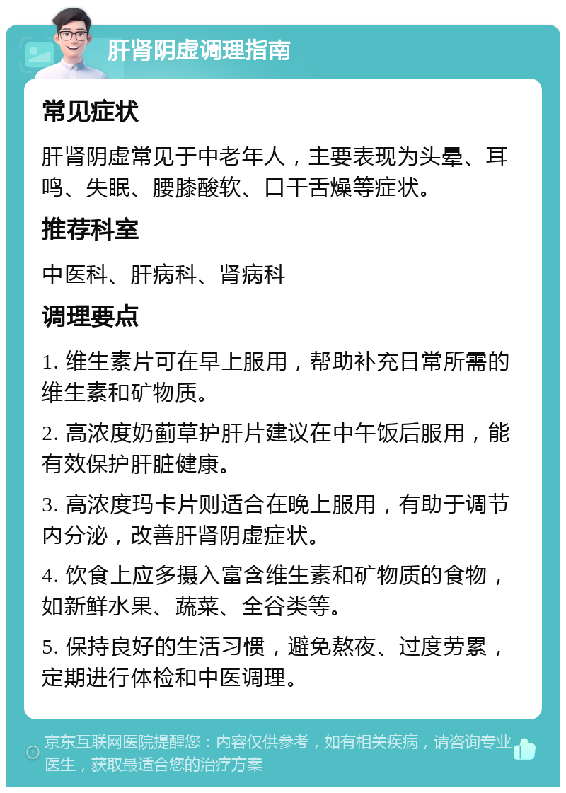 肝肾阴虚调理指南 常见症状 肝肾阴虚常见于中老年人，主要表现为头晕、耳鸣、失眠、腰膝酸软、口干舌燥等症状。 推荐科室 中医科、肝病科、肾病科 调理要点 1. 维生素片可在早上服用，帮助补充日常所需的维生素和矿物质。 2. 高浓度奶蓟草护肝片建议在中午饭后服用，能有效保护肝脏健康。 3. 高浓度玛卡片则适合在晚上服用，有助于调节内分泌，改善肝肾阴虚症状。 4. 饮食上应多摄入富含维生素和矿物质的食物，如新鲜水果、蔬菜、全谷类等。 5. 保持良好的生活习惯，避免熬夜、过度劳累，定期进行体检和中医调理。