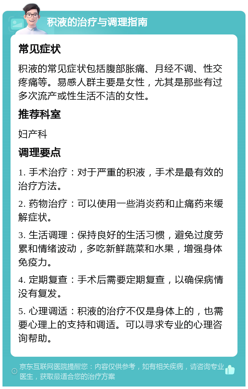 积液的治疗与调理指南 常见症状 积液的常见症状包括腹部胀痛、月经不调、性交疼痛等。易感人群主要是女性，尤其是那些有过多次流产或性生活不洁的女性。 推荐科室 妇产科 调理要点 1. 手术治疗：对于严重的积液，手术是最有效的治疗方法。 2. 药物治疗：可以使用一些消炎药和止痛药来缓解症状。 3. 生活调理：保持良好的生活习惯，避免过度劳累和情绪波动，多吃新鲜蔬菜和水果，增强身体免疫力。 4. 定期复查：手术后需要定期复查，以确保病情没有复发。 5. 心理调适：积液的治疗不仅是身体上的，也需要心理上的支持和调适。可以寻求专业的心理咨询帮助。