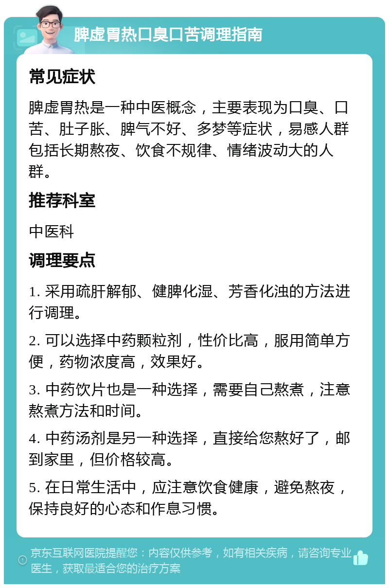 脾虚胃热口臭口苦调理指南 常见症状 脾虚胃热是一种中医概念，主要表现为口臭、口苦、肚子胀、脾气不好、多梦等症状，易感人群包括长期熬夜、饮食不规律、情绪波动大的人群。 推荐科室 中医科 调理要点 1. 采用疏肝解郁、健脾化湿、芳香化浊的方法进行调理。 2. 可以选择中药颗粒剂，性价比高，服用简单方便，药物浓度高，效果好。 3. 中药饮片也是一种选择，需要自己熬煮，注意熬煮方法和时间。 4. 中药汤剂是另一种选择，直接给您熬好了，邮到家里，但价格较高。 5. 在日常生活中，应注意饮食健康，避免熬夜，保持良好的心态和作息习惯。