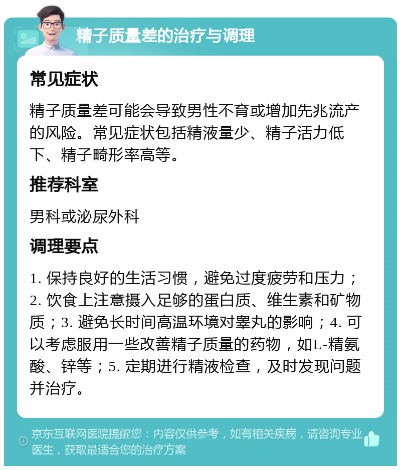 精子质量差的治疗与调理 常见症状 精子质量差可能会导致男性不育或增加先兆流产的风险。常见症状包括精液量少、精子活力低下、精子畸形率高等。 推荐科室 男科或泌尿外科 调理要点 1. 保持良好的生活习惯，避免过度疲劳和压力；2. 饮食上注意摄入足够的蛋白质、维生素和矿物质；3. 避免长时间高温环境对睾丸的影响；4. 可以考虑服用一些改善精子质量的药物，如L-精氨酸、锌等；5. 定期进行精液检查，及时发现问题并治疗。