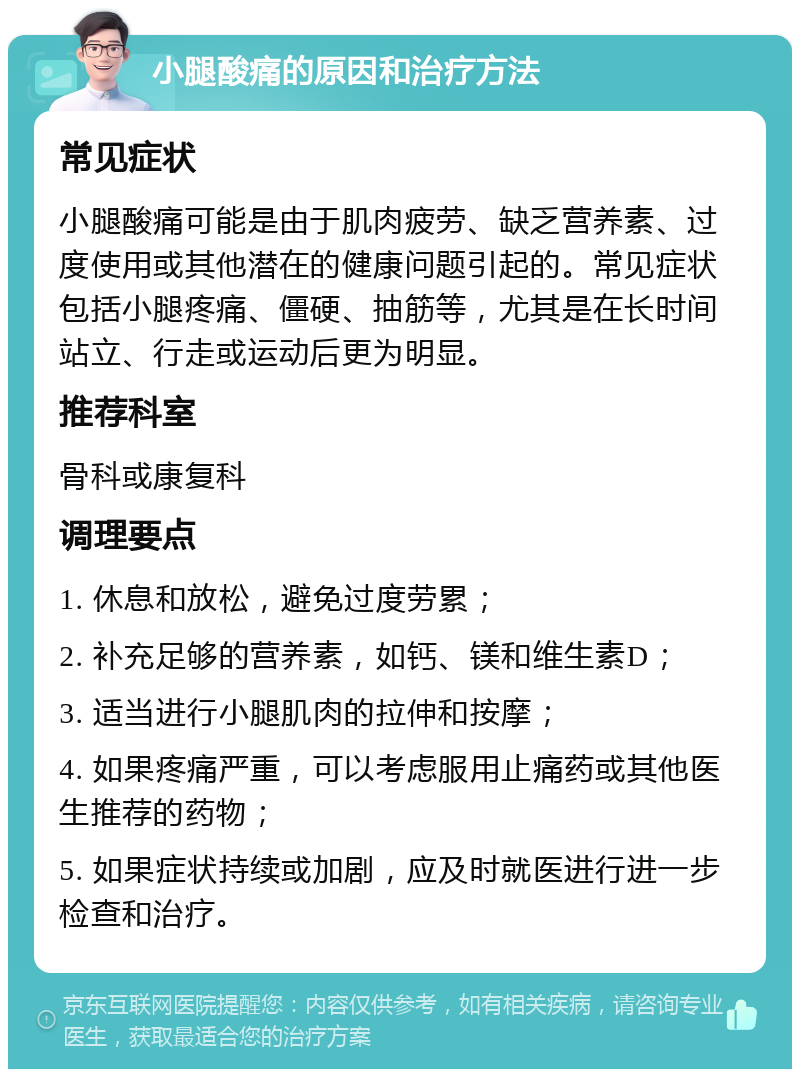 小腿酸痛的原因和治疗方法 常见症状 小腿酸痛可能是由于肌肉疲劳、缺乏营养素、过度使用或其他潜在的健康问题引起的。常见症状包括小腿疼痛、僵硬、抽筋等，尤其是在长时间站立、行走或运动后更为明显。 推荐科室 骨科或康复科 调理要点 1. 休息和放松，避免过度劳累； 2. 补充足够的营养素，如钙、镁和维生素D； 3. 适当进行小腿肌肉的拉伸和按摩； 4. 如果疼痛严重，可以考虑服用止痛药或其他医生推荐的药物； 5. 如果症状持续或加剧，应及时就医进行进一步检查和治疗。