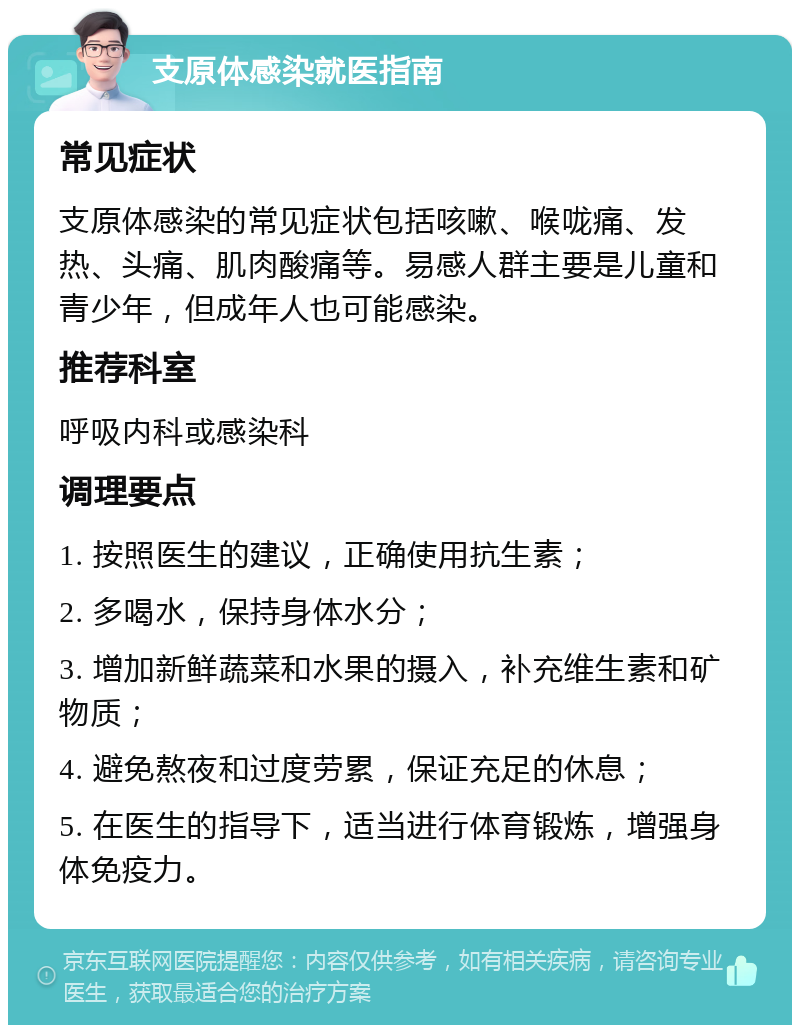 支原体感染就医指南 常见症状 支原体感染的常见症状包括咳嗽、喉咙痛、发热、头痛、肌肉酸痛等。易感人群主要是儿童和青少年，但成年人也可能感染。 推荐科室 呼吸内科或感染科 调理要点 1. 按照医生的建议，正确使用抗生素； 2. 多喝水，保持身体水分； 3. 增加新鲜蔬菜和水果的摄入，补充维生素和矿物质； 4. 避免熬夜和过度劳累，保证充足的休息； 5. 在医生的指导下，适当进行体育锻炼，增强身体免疫力。