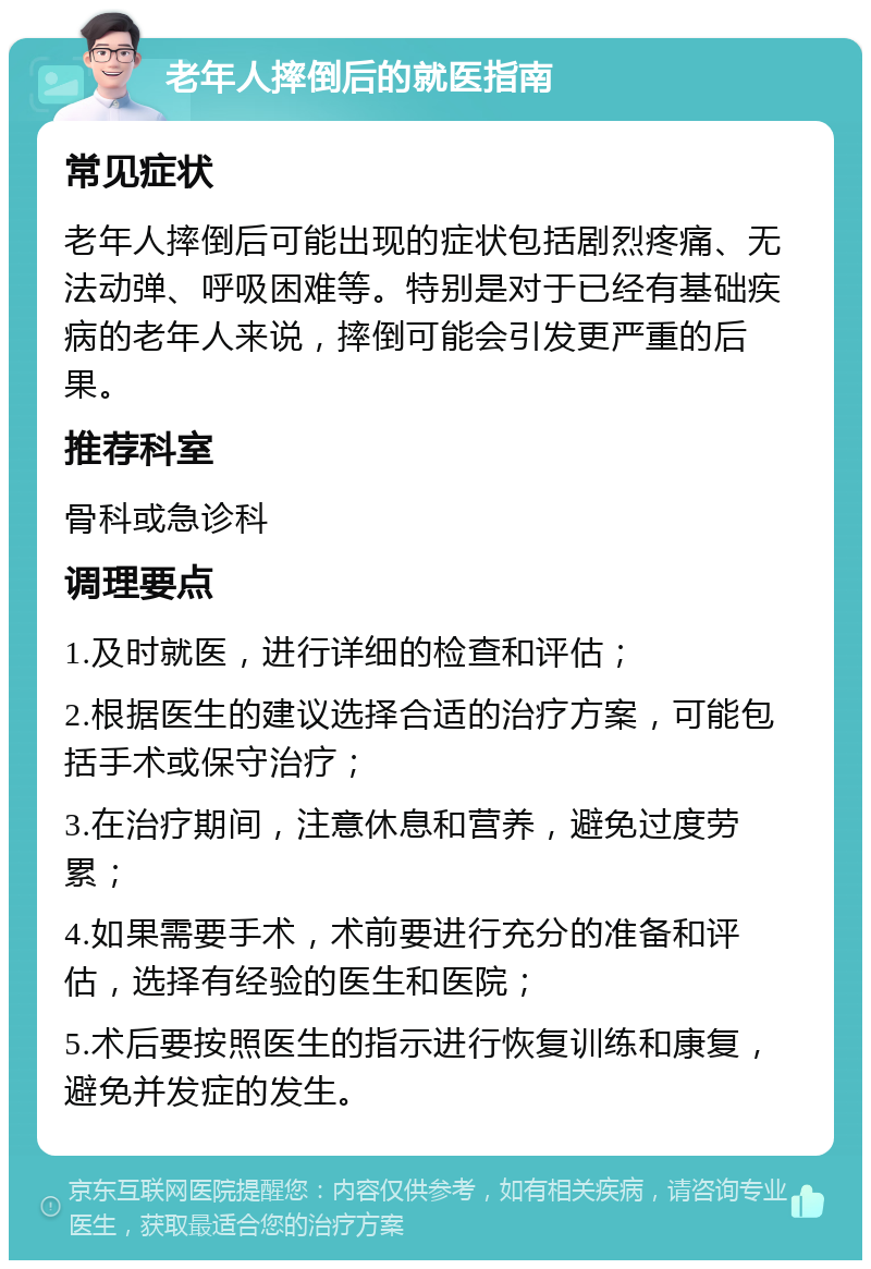 老年人摔倒后的就医指南 常见症状 老年人摔倒后可能出现的症状包括剧烈疼痛、无法动弹、呼吸困难等。特别是对于已经有基础疾病的老年人来说，摔倒可能会引发更严重的后果。 推荐科室 骨科或急诊科 调理要点 1.及时就医，进行详细的检查和评估； 2.根据医生的建议选择合适的治疗方案，可能包括手术或保守治疗； 3.在治疗期间，注意休息和营养，避免过度劳累； 4.如果需要手术，术前要进行充分的准备和评估，选择有经验的医生和医院； 5.术后要按照医生的指示进行恢复训练和康复，避免并发症的发生。