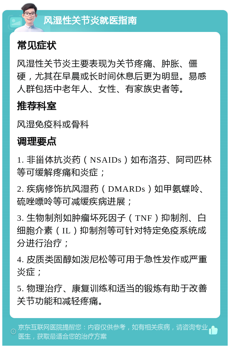 风湿性关节炎就医指南 常见症状 风湿性关节炎主要表现为关节疼痛、肿胀、僵硬，尤其在早晨或长时间休息后更为明显。易感人群包括中老年人、女性、有家族史者等。 推荐科室 风湿免疫科或骨科 调理要点 1. 非甾体抗炎药（NSAIDs）如布洛芬、阿司匹林等可缓解疼痛和炎症； 2. 疾病修饰抗风湿药（DMARDs）如甲氨蝶呤、硫唑嘌呤等可减缓疾病进展； 3. 生物制剂如肿瘤坏死因子（TNF）抑制剂、白细胞介素（IL）抑制剂等可针对特定免疫系统成分进行治疗； 4. 皮质类固醇如泼尼松等可用于急性发作或严重炎症； 5. 物理治疗、康复训练和适当的锻炼有助于改善关节功能和减轻疼痛。