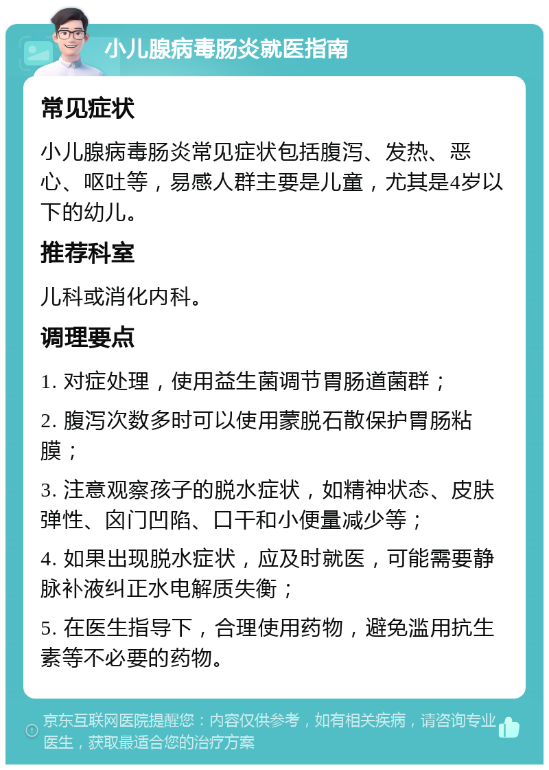 小儿腺病毒肠炎就医指南 常见症状 小儿腺病毒肠炎常见症状包括腹泻、发热、恶心、呕吐等，易感人群主要是儿童，尤其是4岁以下的幼儿。 推荐科室 儿科或消化内科。 调理要点 1. 对症处理，使用益生菌调节胃肠道菌群； 2. 腹泻次数多时可以使用蒙脱石散保护胃肠粘膜； 3. 注意观察孩子的脱水症状，如精神状态、皮肤弹性、囟门凹陷、口干和小便量减少等； 4. 如果出现脱水症状，应及时就医，可能需要静脉补液纠正水电解质失衡； 5. 在医生指导下，合理使用药物，避免滥用抗生素等不必要的药物。