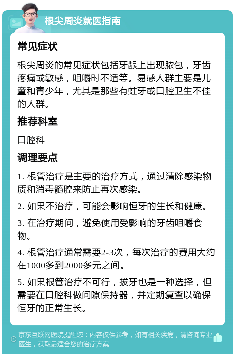 根尖周炎就医指南 常见症状 根尖周炎的常见症状包括牙龈上出现脓包，牙齿疼痛或敏感，咀嚼时不适等。易感人群主要是儿童和青少年，尤其是那些有蛀牙或口腔卫生不佳的人群。 推荐科室 口腔科 调理要点 1. 根管治疗是主要的治疗方式，通过清除感染物质和消毒髓腔来防止再次感染。 2. 如果不治疗，可能会影响恒牙的生长和健康。 3. 在治疗期间，避免使用受影响的牙齿咀嚼食物。 4. 根管治疗通常需要2-3次，每次治疗的费用大约在1000多到2000多元之间。 5. 如果根管治疗不可行，拔牙也是一种选择，但需要在口腔科做间隙保持器，并定期复查以确保恒牙的正常生长。