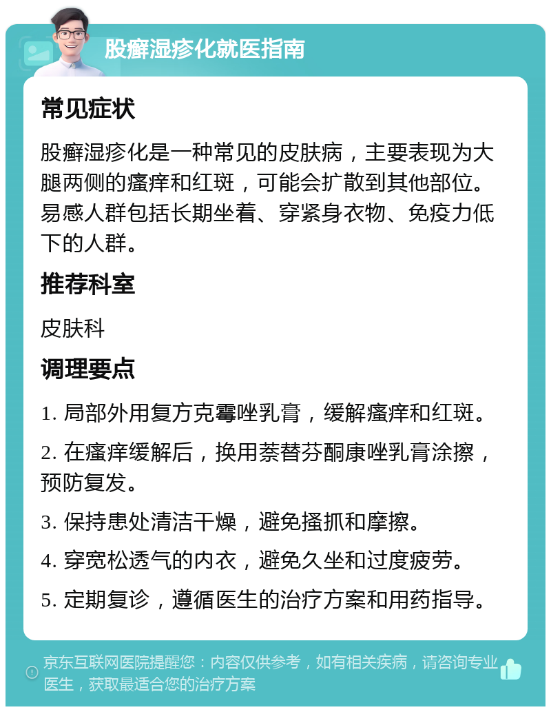 股癣湿疹化就医指南 常见症状 股癣湿疹化是一种常见的皮肤病，主要表现为大腿两侧的瘙痒和红斑，可能会扩散到其他部位。易感人群包括长期坐着、穿紧身衣物、免疫力低下的人群。 推荐科室 皮肤科 调理要点 1. 局部外用复方克霉唑乳膏，缓解瘙痒和红斑。 2. 在瘙痒缓解后，换用萘替芬酮康唑乳膏涂擦，预防复发。 3. 保持患处清洁干燥，避免搔抓和摩擦。 4. 穿宽松透气的内衣，避免久坐和过度疲劳。 5. 定期复诊，遵循医生的治疗方案和用药指导。