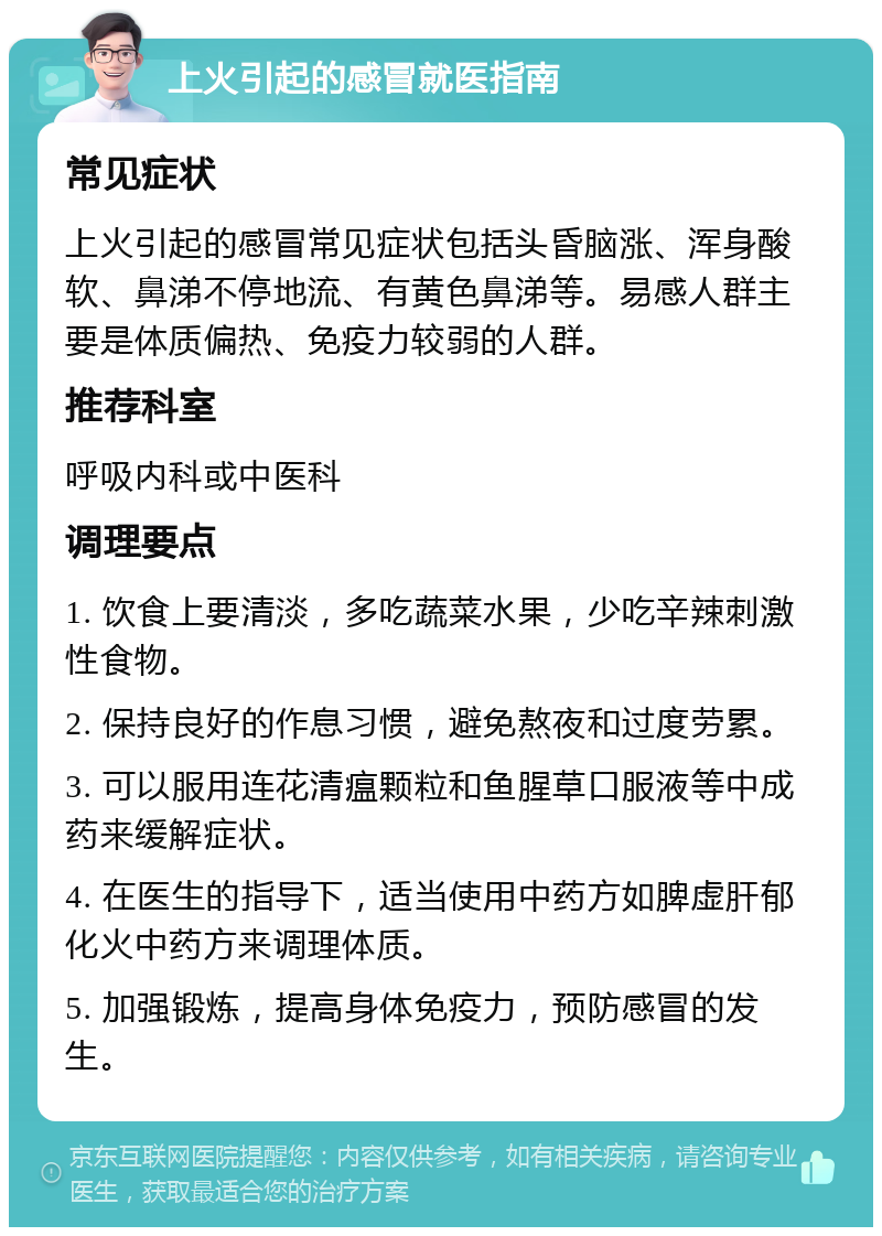 上火引起的感冒就医指南 常见症状 上火引起的感冒常见症状包括头昏脑涨、浑身酸软、鼻涕不停地流、有黄色鼻涕等。易感人群主要是体质偏热、免疫力较弱的人群。 推荐科室 呼吸内科或中医科 调理要点 1. 饮食上要清淡，多吃蔬菜水果，少吃辛辣刺激性食物。 2. 保持良好的作息习惯，避免熬夜和过度劳累。 3. 可以服用连花清瘟颗粒和鱼腥草口服液等中成药来缓解症状。 4. 在医生的指导下，适当使用中药方如脾虚肝郁化火中药方来调理体质。 5. 加强锻炼，提高身体免疫力，预防感冒的发生。