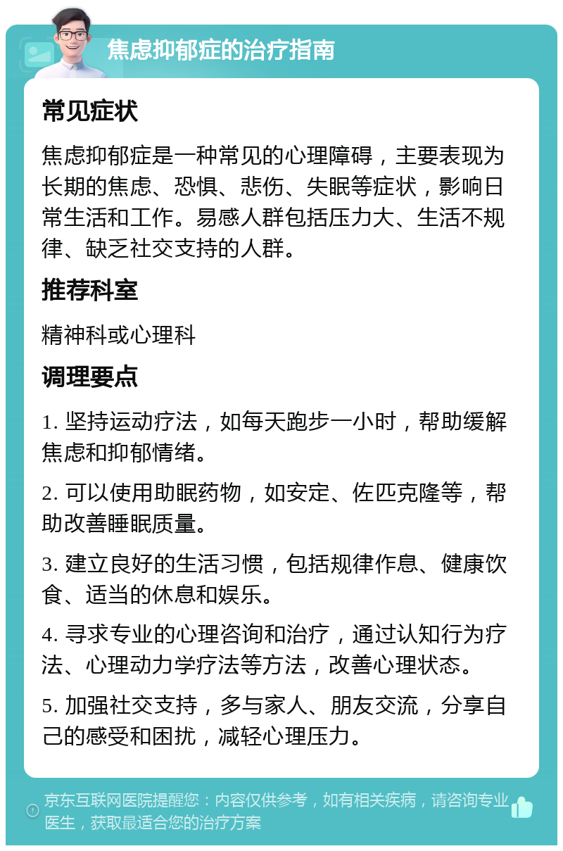 焦虑抑郁症的治疗指南 常见症状 焦虑抑郁症是一种常见的心理障碍，主要表现为长期的焦虑、恐惧、悲伤、失眠等症状，影响日常生活和工作。易感人群包括压力大、生活不规律、缺乏社交支持的人群。 推荐科室 精神科或心理科 调理要点 1. 坚持运动疗法，如每天跑步一小时，帮助缓解焦虑和抑郁情绪。 2. 可以使用助眠药物，如安定、佐匹克隆等，帮助改善睡眠质量。 3. 建立良好的生活习惯，包括规律作息、健康饮食、适当的休息和娱乐。 4. 寻求专业的心理咨询和治疗，通过认知行为疗法、心理动力学疗法等方法，改善心理状态。 5. 加强社交支持，多与家人、朋友交流，分享自己的感受和困扰，减轻心理压力。