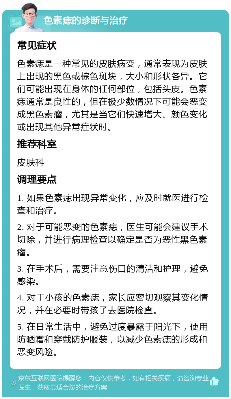 色素痣的诊断与治疗 常见症状 色素痣是一种常见的皮肤病变，通常表现为皮肤上出现的黑色或棕色斑块，大小和形状各异。它们可能出现在身体的任何部位，包括头皮。色素痣通常是良性的，但在极少数情况下可能会恶变成黑色素瘤，尤其是当它们快速增大、颜色变化或出现其他异常症状时。 推荐科室 皮肤科 调理要点 1. 如果色素痣出现异常变化，应及时就医进行检查和治疗。 2. 对于可能恶变的色素痣，医生可能会建议手术切除，并进行病理检查以确定是否为恶性黑色素瘤。 3. 在手术后，需要注意伤口的清洁和护理，避免感染。 4. 对于小孩的色素痣，家长应密切观察其变化情况，并在必要时带孩子去医院检查。 5. 在日常生活中，避免过度暴露于阳光下，使用防晒霜和穿戴防护服装，以减少色素痣的形成和恶变风险。