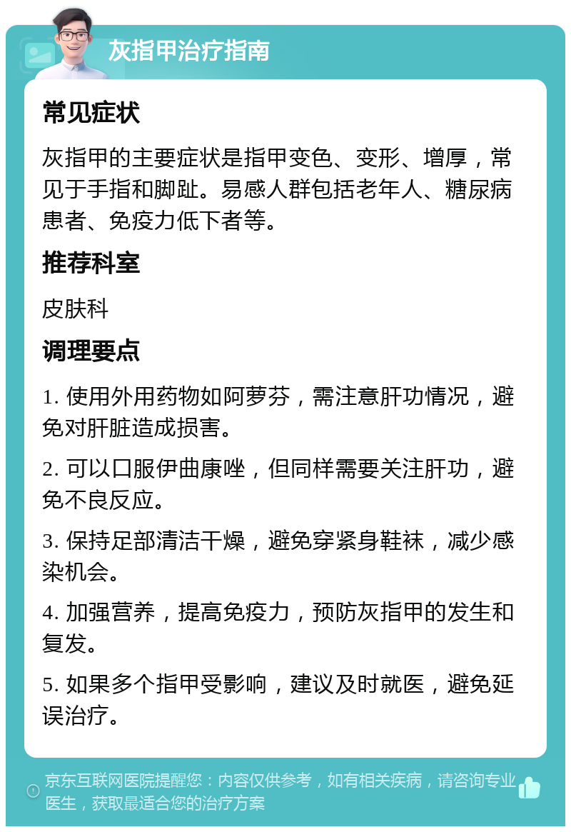 灰指甲治疗指南 常见症状 灰指甲的主要症状是指甲变色、变形、增厚，常见于手指和脚趾。易感人群包括老年人、糖尿病患者、免疫力低下者等。 推荐科室 皮肤科 调理要点 1. 使用外用药物如阿萝芬，需注意肝功情况，避免对肝脏造成损害。 2. 可以口服伊曲康唑，但同样需要关注肝功，避免不良反应。 3. 保持足部清洁干燥，避免穿紧身鞋袜，减少感染机会。 4. 加强营养，提高免疫力，预防灰指甲的发生和复发。 5. 如果多个指甲受影响，建议及时就医，避免延误治疗。