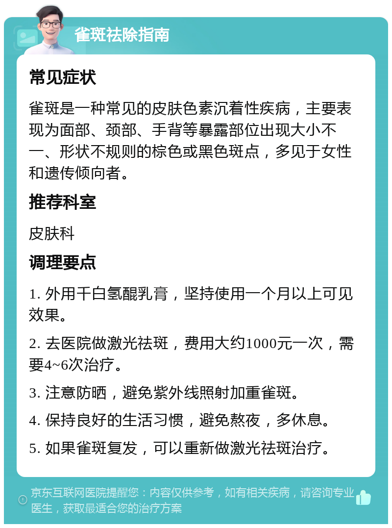 雀斑祛除指南 常见症状 雀斑是一种常见的皮肤色素沉着性疾病，主要表现为面部、颈部、手背等暴露部位出现大小不一、形状不规则的棕色或黑色斑点，多见于女性和遗传倾向者。 推荐科室 皮肤科 调理要点 1. 外用千白氢醌乳膏，坚持使用一个月以上可见效果。 2. 去医院做激光祛斑，费用大约1000元一次，需要4~6次治疗。 3. 注意防晒，避免紫外线照射加重雀斑。 4. 保持良好的生活习惯，避免熬夜，多休息。 5. 如果雀斑复发，可以重新做激光祛斑治疗。