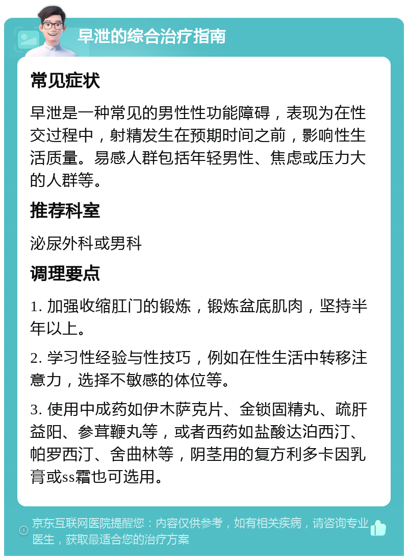 早泄的综合治疗指南 常见症状 早泄是一种常见的男性性功能障碍，表现为在性交过程中，射精发生在预期时间之前，影响性生活质量。易感人群包括年轻男性、焦虑或压力大的人群等。 推荐科室 泌尿外科或男科 调理要点 1. 加强收缩肛门的锻炼，锻炼盆底肌肉，坚持半年以上。 2. 学习性经验与性技巧，例如在性生活中转移注意力，选择不敏感的体位等。 3. 使用中成药如伊木萨克片、金锁固精丸、疏肝益阳、参茸鞭丸等，或者西药如盐酸达泊西汀、帕罗西汀、舍曲林等，阴茎用的复方利多卡因乳膏或ss霜也可选用。