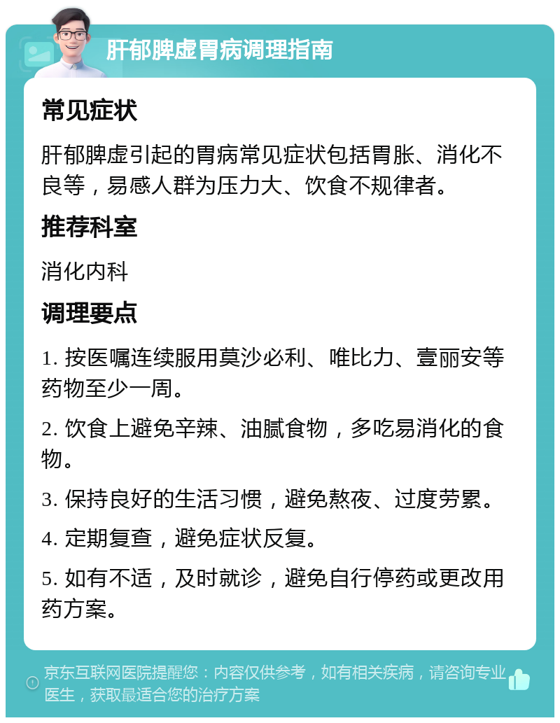 肝郁脾虚胃病调理指南 常见症状 肝郁脾虚引起的胃病常见症状包括胃胀、消化不良等，易感人群为压力大、饮食不规律者。 推荐科室 消化内科 调理要点 1. 按医嘱连续服用莫沙必利、唯比力、壹丽安等药物至少一周。 2. 饮食上避免辛辣、油腻食物，多吃易消化的食物。 3. 保持良好的生活习惯，避免熬夜、过度劳累。 4. 定期复查，避免症状反复。 5. 如有不适，及时就诊，避免自行停药或更改用药方案。