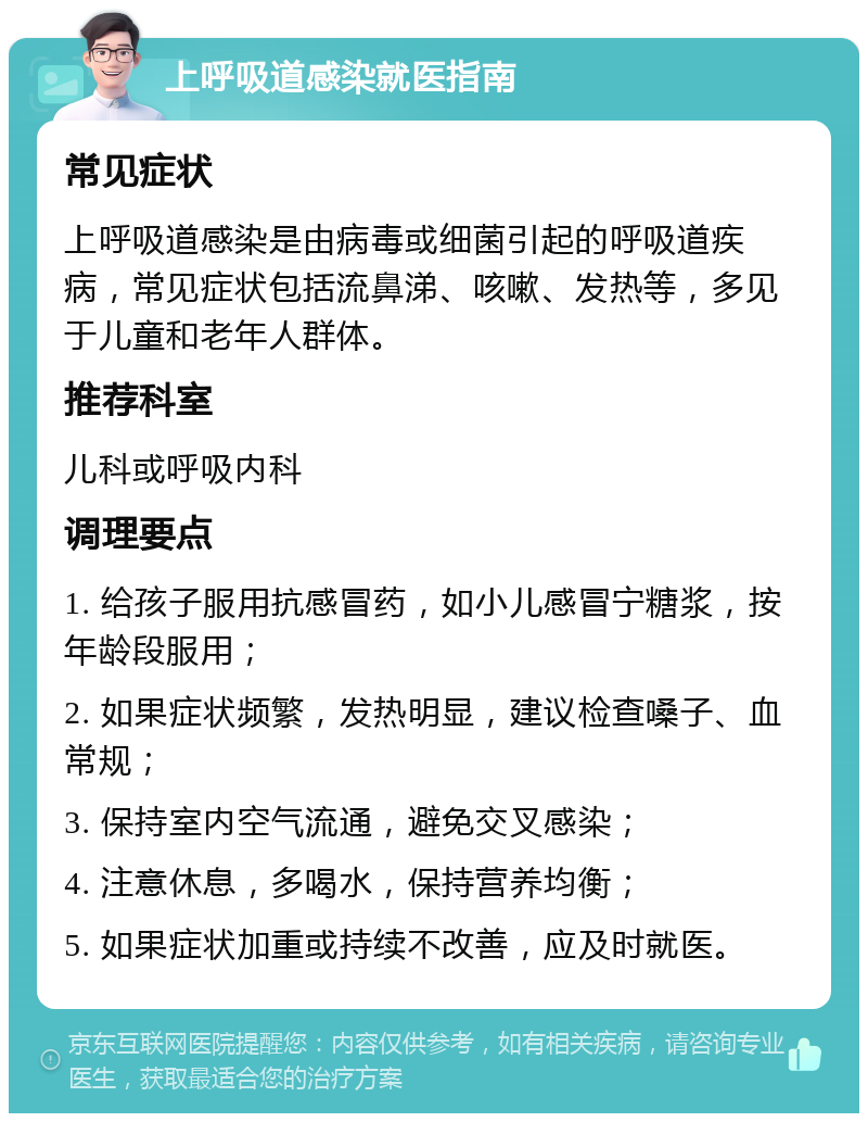 上呼吸道感染就医指南 常见症状 上呼吸道感染是由病毒或细菌引起的呼吸道疾病，常见症状包括流鼻涕、咳嗽、发热等，多见于儿童和老年人群体。 推荐科室 儿科或呼吸内科 调理要点 1. 给孩子服用抗感冒药，如小儿感冒宁糖浆，按年龄段服用； 2. 如果症状频繁，发热明显，建议检查嗓子、血常规； 3. 保持室内空气流通，避免交叉感染； 4. 注意休息，多喝水，保持营养均衡； 5. 如果症状加重或持续不改善，应及时就医。