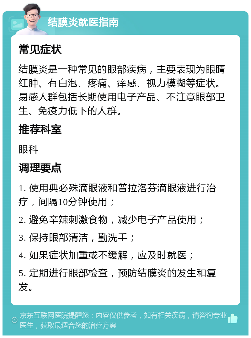 结膜炎就医指南 常见症状 结膜炎是一种常见的眼部疾病，主要表现为眼睛红肿、有白泡、疼痛、痒感、视力模糊等症状。易感人群包括长期使用电子产品、不注意眼部卫生、免疫力低下的人群。 推荐科室 眼科 调理要点 1. 使用典必殊滴眼液和普拉洛芬滴眼液进行治疗，间隔10分钟使用； 2. 避免辛辣刺激食物，减少电子产品使用； 3. 保持眼部清洁，勤洗手； 4. 如果症状加重或不缓解，应及时就医； 5. 定期进行眼部检查，预防结膜炎的发生和复发。