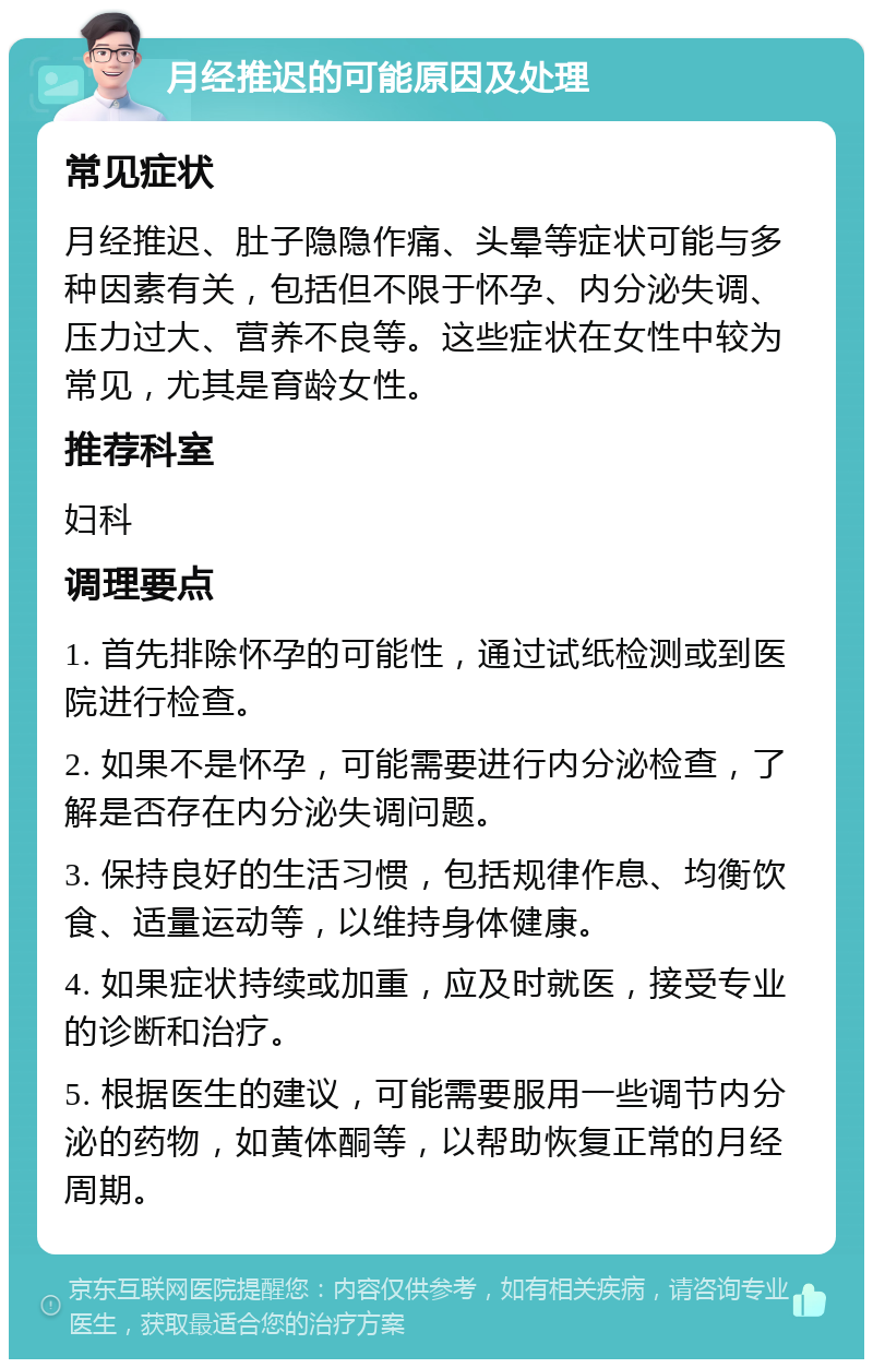 月经推迟的可能原因及处理 常见症状 月经推迟、肚子隐隐作痛、头晕等症状可能与多种因素有关，包括但不限于怀孕、内分泌失调、压力过大、营养不良等。这些症状在女性中较为常见，尤其是育龄女性。 推荐科室 妇科 调理要点 1. 首先排除怀孕的可能性，通过试纸检测或到医院进行检查。 2. 如果不是怀孕，可能需要进行内分泌检查，了解是否存在内分泌失调问题。 3. 保持良好的生活习惯，包括规律作息、均衡饮食、适量运动等，以维持身体健康。 4. 如果症状持续或加重，应及时就医，接受专业的诊断和治疗。 5. 根据医生的建议，可能需要服用一些调节内分泌的药物，如黄体酮等，以帮助恢复正常的月经周期。