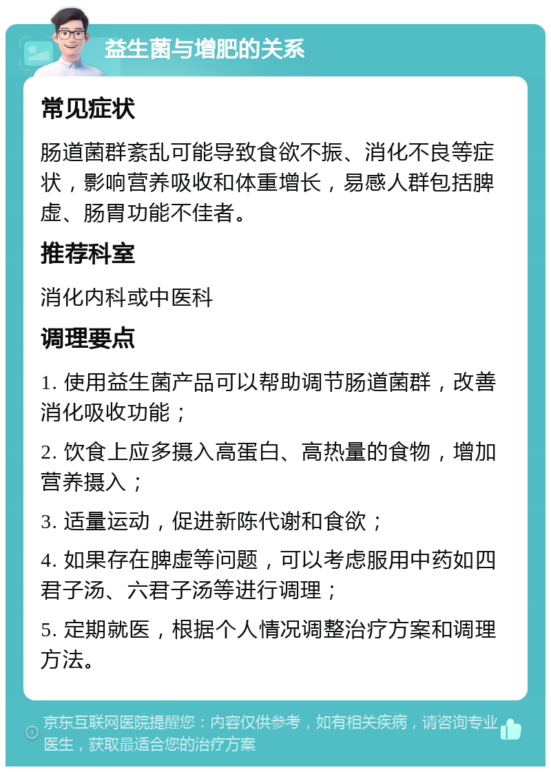 益生菌与增肥的关系 常见症状 肠道菌群紊乱可能导致食欲不振、消化不良等症状，影响营养吸收和体重增长，易感人群包括脾虚、肠胃功能不佳者。 推荐科室 消化内科或中医科 调理要点 1. 使用益生菌产品可以帮助调节肠道菌群，改善消化吸收功能； 2. 饮食上应多摄入高蛋白、高热量的食物，增加营养摄入； 3. 适量运动，促进新陈代谢和食欲； 4. 如果存在脾虚等问题，可以考虑服用中药如四君子汤、六君子汤等进行调理； 5. 定期就医，根据个人情况调整治疗方案和调理方法。