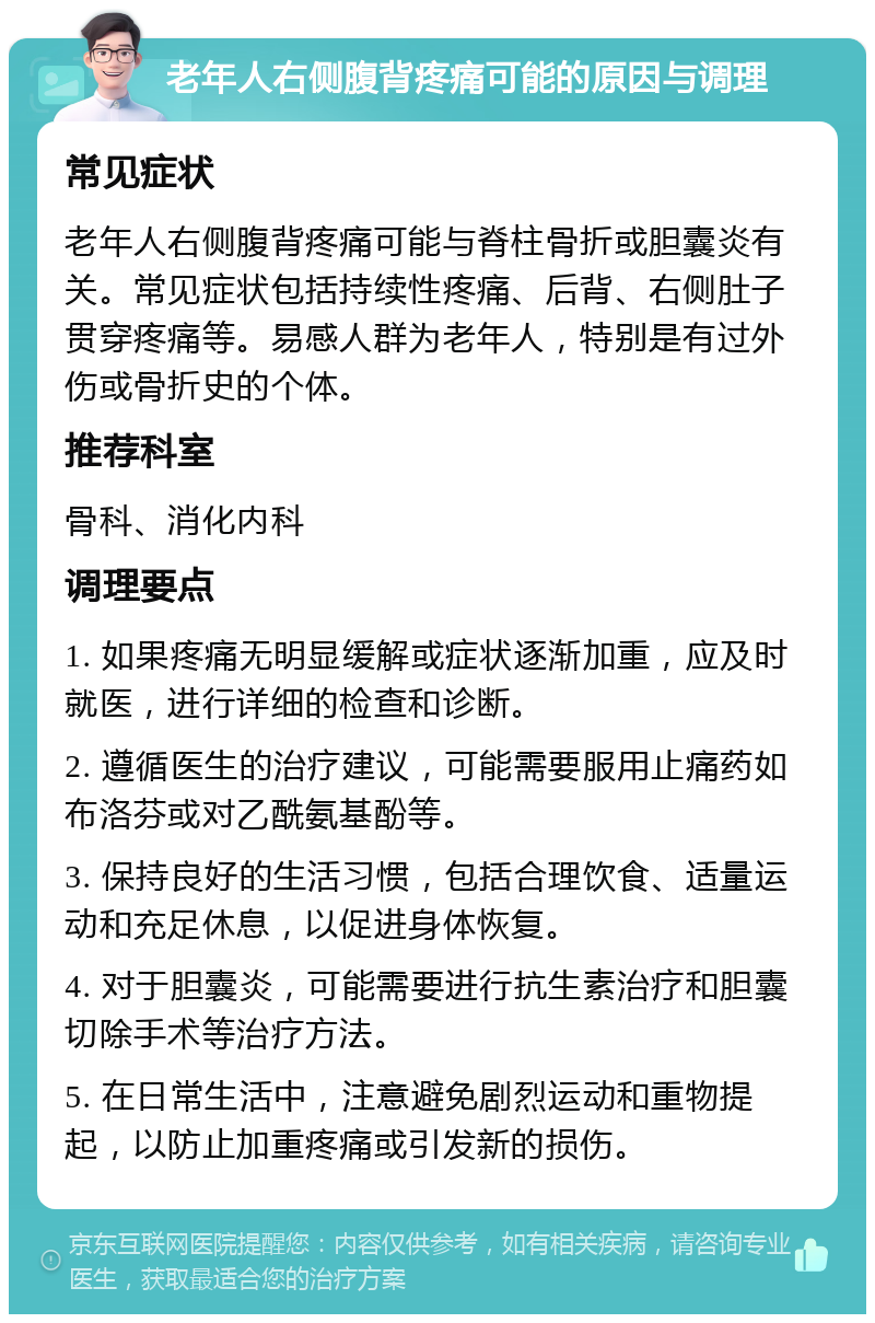 老年人右侧腹背疼痛可能的原因与调理 常见症状 老年人右侧腹背疼痛可能与脊柱骨折或胆囊炎有关。常见症状包括持续性疼痛、后背、右侧肚子贯穿疼痛等。易感人群为老年人，特别是有过外伤或骨折史的个体。 推荐科室 骨科、消化内科 调理要点 1. 如果疼痛无明显缓解或症状逐渐加重，应及时就医，进行详细的检查和诊断。 2. 遵循医生的治疗建议，可能需要服用止痛药如布洛芬或对乙酰氨基酚等。 3. 保持良好的生活习惯，包括合理饮食、适量运动和充足休息，以促进身体恢复。 4. 对于胆囊炎，可能需要进行抗生素治疗和胆囊切除手术等治疗方法。 5. 在日常生活中，注意避免剧烈运动和重物提起，以防止加重疼痛或引发新的损伤。