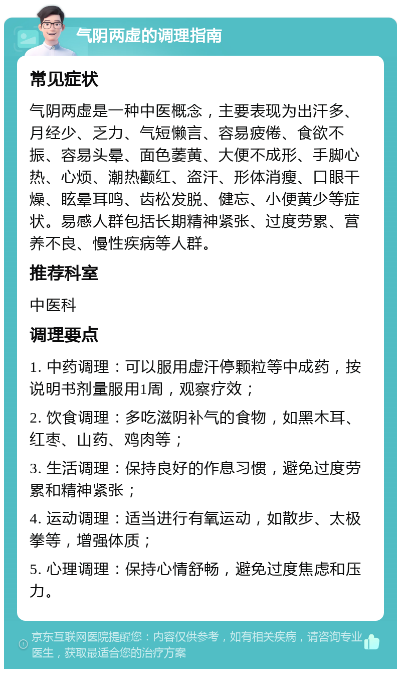 气阴两虚的调理指南 常见症状 气阴两虚是一种中医概念，主要表现为出汗多、月经少、乏力、气短懒言、容易疲倦、食欲不振、容易头晕、面色萎黄、大便不成形、手脚心热、心烦、潮热颧红、盗汗、形体消瘦、口眼干燥、眩晕耳鸣、齿松发脱、健忘、小便黄少等症状。易感人群包括长期精神紧张、过度劳累、营养不良、慢性疾病等人群。 推荐科室 中医科 调理要点 1. 中药调理：可以服用虚汗停颗粒等中成药，按说明书剂量服用1周，观察疗效； 2. 饮食调理：多吃滋阴补气的食物，如黑木耳、红枣、山药、鸡肉等； 3. 生活调理：保持良好的作息习惯，避免过度劳累和精神紧张； 4. 运动调理：适当进行有氧运动，如散步、太极拳等，增强体质； 5. 心理调理：保持心情舒畅，避免过度焦虑和压力。