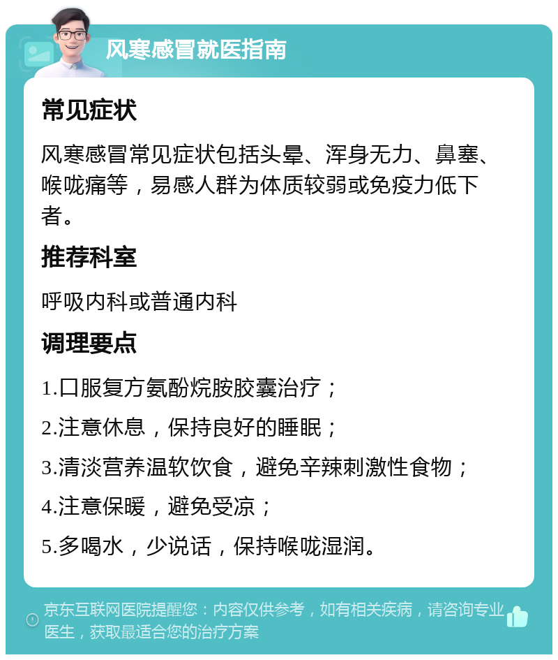 风寒感冒就医指南 常见症状 风寒感冒常见症状包括头晕、浑身无力、鼻塞、喉咙痛等，易感人群为体质较弱或免疫力低下者。 推荐科室 呼吸内科或普通内科 调理要点 1.口服复方氨酚烷胺胶囊治疗； 2.注意休息，保持良好的睡眠； 3.清淡营养温软饮食，避免辛辣刺激性食物； 4.注意保暖，避免受凉； 5.多喝水，少说话，保持喉咙湿润。