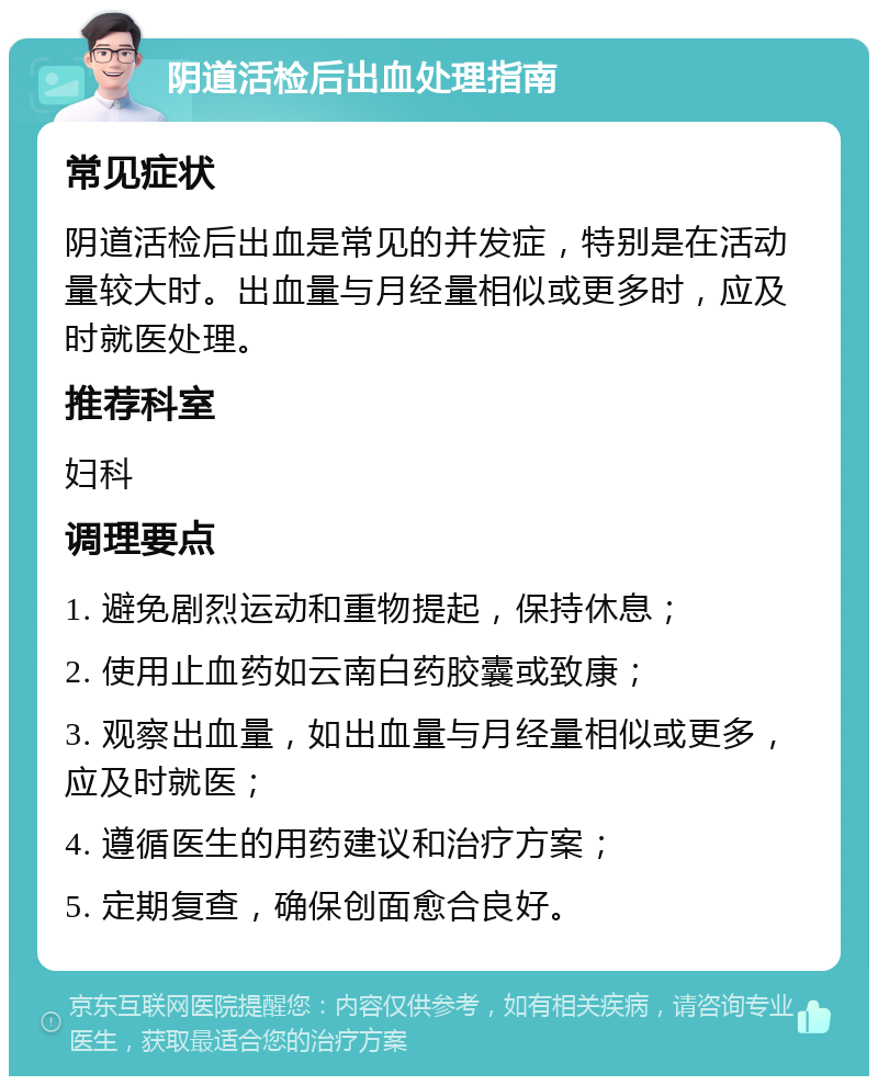 阴道活检后出血处理指南 常见症状 阴道活检后出血是常见的并发症，特别是在活动量较大时。出血量与月经量相似或更多时，应及时就医处理。 推荐科室 妇科 调理要点 1. 避免剧烈运动和重物提起，保持休息； 2. 使用止血药如云南白药胶囊或致康； 3. 观察出血量，如出血量与月经量相似或更多，应及时就医； 4. 遵循医生的用药建议和治疗方案； 5. 定期复查，确保创面愈合良好。