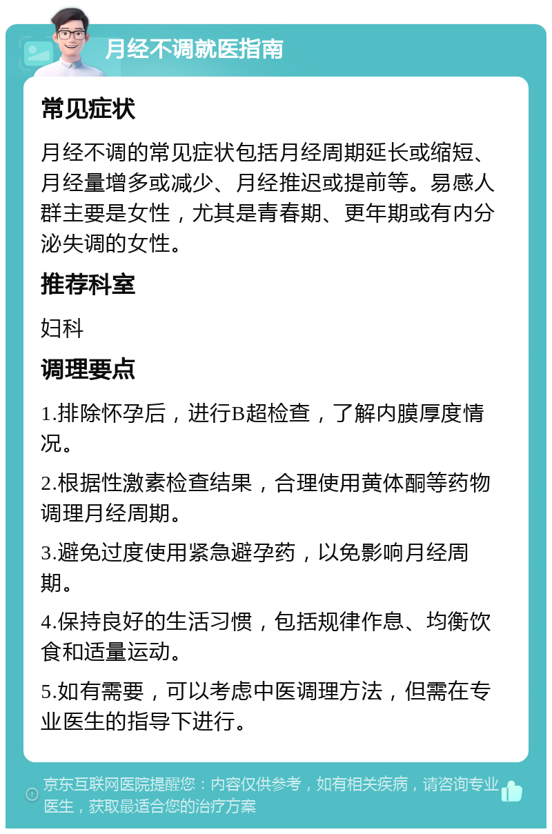 月经不调就医指南 常见症状 月经不调的常见症状包括月经周期延长或缩短、月经量增多或减少、月经推迟或提前等。易感人群主要是女性，尤其是青春期、更年期或有内分泌失调的女性。 推荐科室 妇科 调理要点 1.排除怀孕后，进行B超检查，了解内膜厚度情况。 2.根据性激素检查结果，合理使用黄体酮等药物调理月经周期。 3.避免过度使用紧急避孕药，以免影响月经周期。 4.保持良好的生活习惯，包括规律作息、均衡饮食和适量运动。 5.如有需要，可以考虑中医调理方法，但需在专业医生的指导下进行。