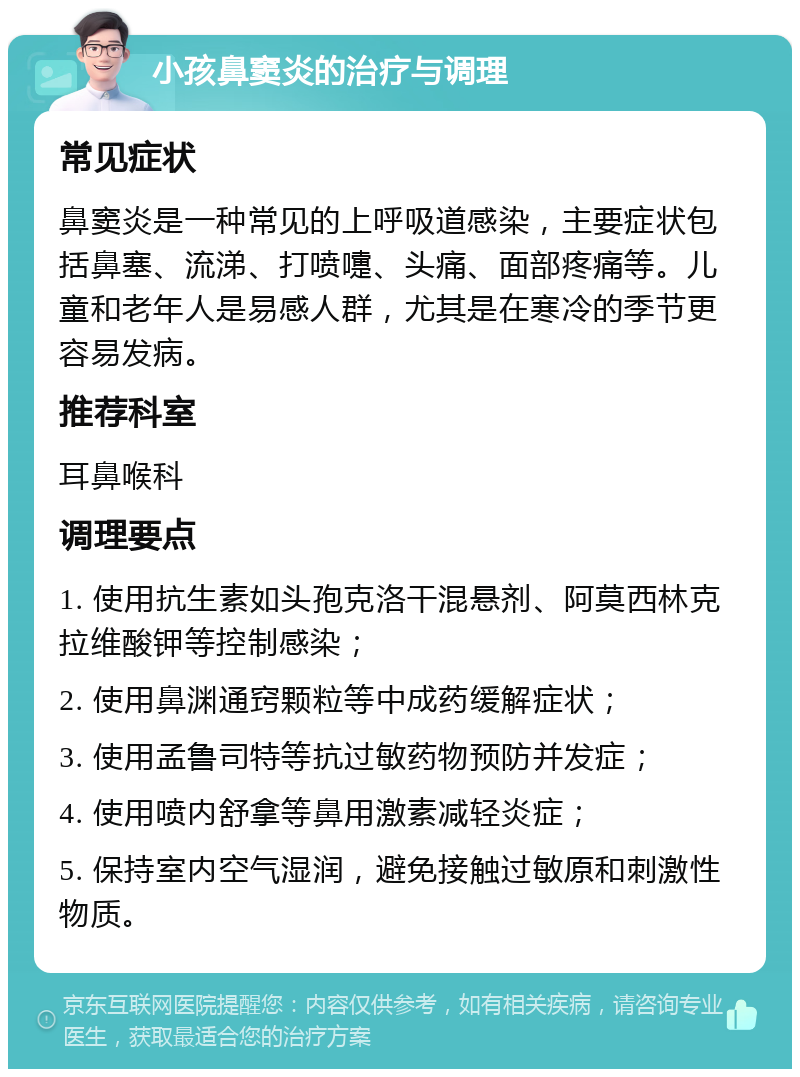 小孩鼻窦炎的治疗与调理 常见症状 鼻窦炎是一种常见的上呼吸道感染，主要症状包括鼻塞、流涕、打喷嚏、头痛、面部疼痛等。儿童和老年人是易感人群，尤其是在寒冷的季节更容易发病。 推荐科室 耳鼻喉科 调理要点 1. 使用抗生素如头孢克洛干混悬剂、阿莫西林克拉维酸钾等控制感染； 2. 使用鼻渊通窍颗粒等中成药缓解症状； 3. 使用孟鲁司特等抗过敏药物预防并发症； 4. 使用喷内舒拿等鼻用激素减轻炎症； 5. 保持室内空气湿润，避免接触过敏原和刺激性物质。