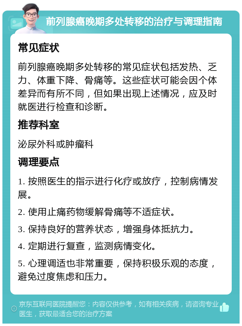 前列腺癌晚期多处转移的治疗与调理指南 常见症状 前列腺癌晚期多处转移的常见症状包括发热、乏力、体重下降、骨痛等。这些症状可能会因个体差异而有所不同，但如果出现上述情况，应及时就医进行检查和诊断。 推荐科室 泌尿外科或肿瘤科 调理要点 1. 按照医生的指示进行化疗或放疗，控制病情发展。 2. 使用止痛药物缓解骨痛等不适症状。 3. 保持良好的营养状态，增强身体抵抗力。 4. 定期进行复查，监测病情变化。 5. 心理调适也非常重要，保持积极乐观的态度，避免过度焦虑和压力。