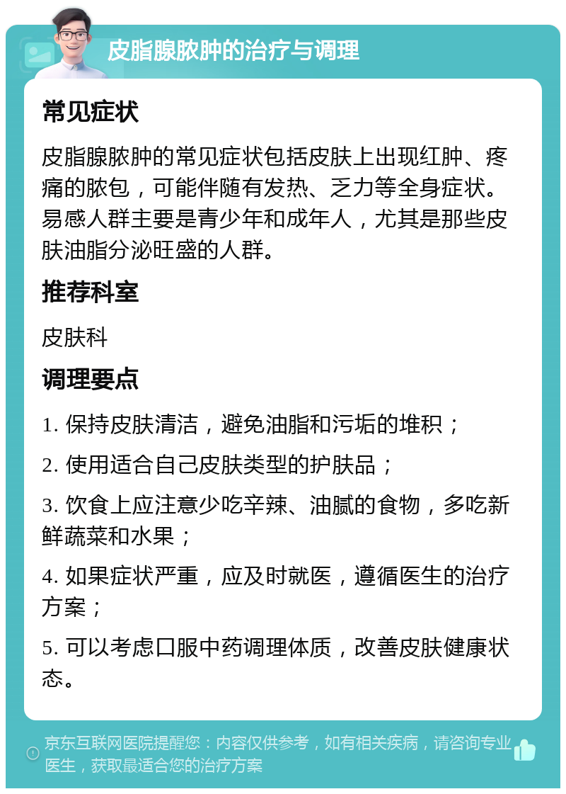 皮脂腺脓肿的治疗与调理 常见症状 皮脂腺脓肿的常见症状包括皮肤上出现红肿、疼痛的脓包，可能伴随有发热、乏力等全身症状。易感人群主要是青少年和成年人，尤其是那些皮肤油脂分泌旺盛的人群。 推荐科室 皮肤科 调理要点 1. 保持皮肤清洁，避免油脂和污垢的堆积； 2. 使用适合自己皮肤类型的护肤品； 3. 饮食上应注意少吃辛辣、油腻的食物，多吃新鲜蔬菜和水果； 4. 如果症状严重，应及时就医，遵循医生的治疗方案； 5. 可以考虑口服中药调理体质，改善皮肤健康状态。