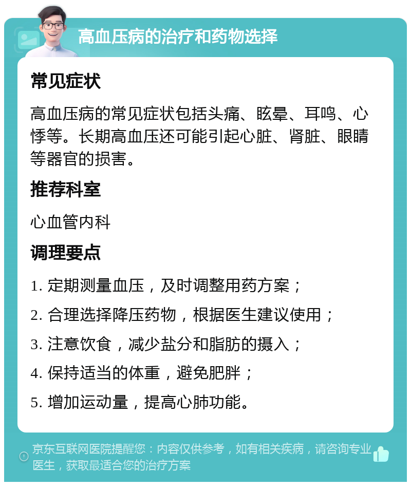 高血压病的治疗和药物选择 常见症状 高血压病的常见症状包括头痛、眩晕、耳鸣、心悸等。长期高血压还可能引起心脏、肾脏、眼睛等器官的损害。 推荐科室 心血管内科 调理要点 1. 定期测量血压，及时调整用药方案； 2. 合理选择降压药物，根据医生建议使用； 3. 注意饮食，减少盐分和脂肪的摄入； 4. 保持适当的体重，避免肥胖； 5. 增加运动量，提高心肺功能。