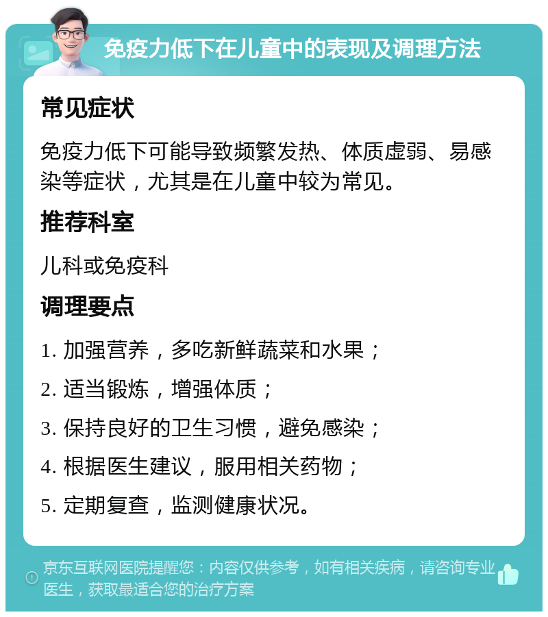 免疫力低下在儿童中的表现及调理方法 常见症状 免疫力低下可能导致频繁发热、体质虚弱、易感染等症状，尤其是在儿童中较为常见。 推荐科室 儿科或免疫科 调理要点 1. 加强营养，多吃新鲜蔬菜和水果； 2. 适当锻炼，增强体质； 3. 保持良好的卫生习惯，避免感染； 4. 根据医生建议，服用相关药物； 5. 定期复查，监测健康状况。