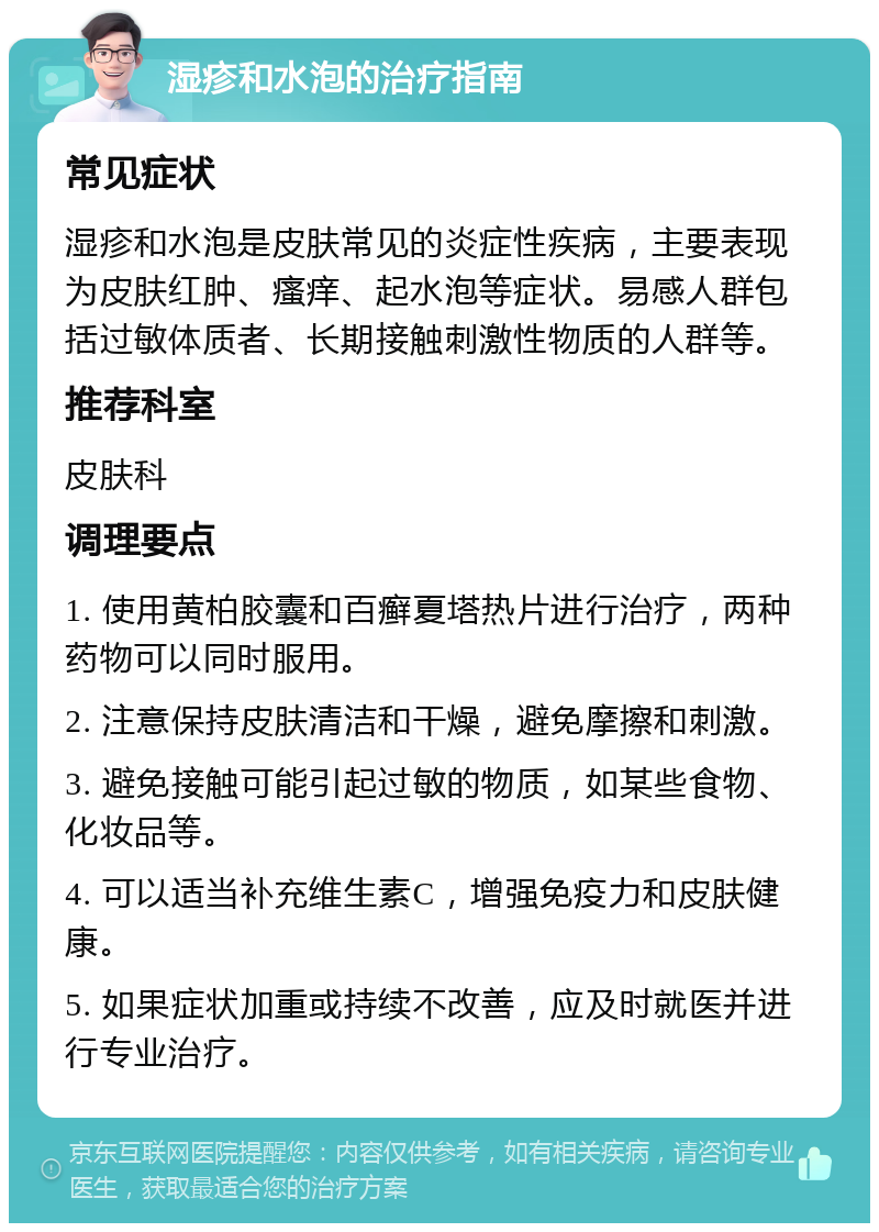 湿疹和水泡的治疗指南 常见症状 湿疹和水泡是皮肤常见的炎症性疾病，主要表现为皮肤红肿、瘙痒、起水泡等症状。易感人群包括过敏体质者、长期接触刺激性物质的人群等。 推荐科室 皮肤科 调理要点 1. 使用黄柏胶囊和百癣夏塔热片进行治疗，两种药物可以同时服用。 2. 注意保持皮肤清洁和干燥，避免摩擦和刺激。 3. 避免接触可能引起过敏的物质，如某些食物、化妆品等。 4. 可以适当补充维生素C，增强免疫力和皮肤健康。 5. 如果症状加重或持续不改善，应及时就医并进行专业治疗。