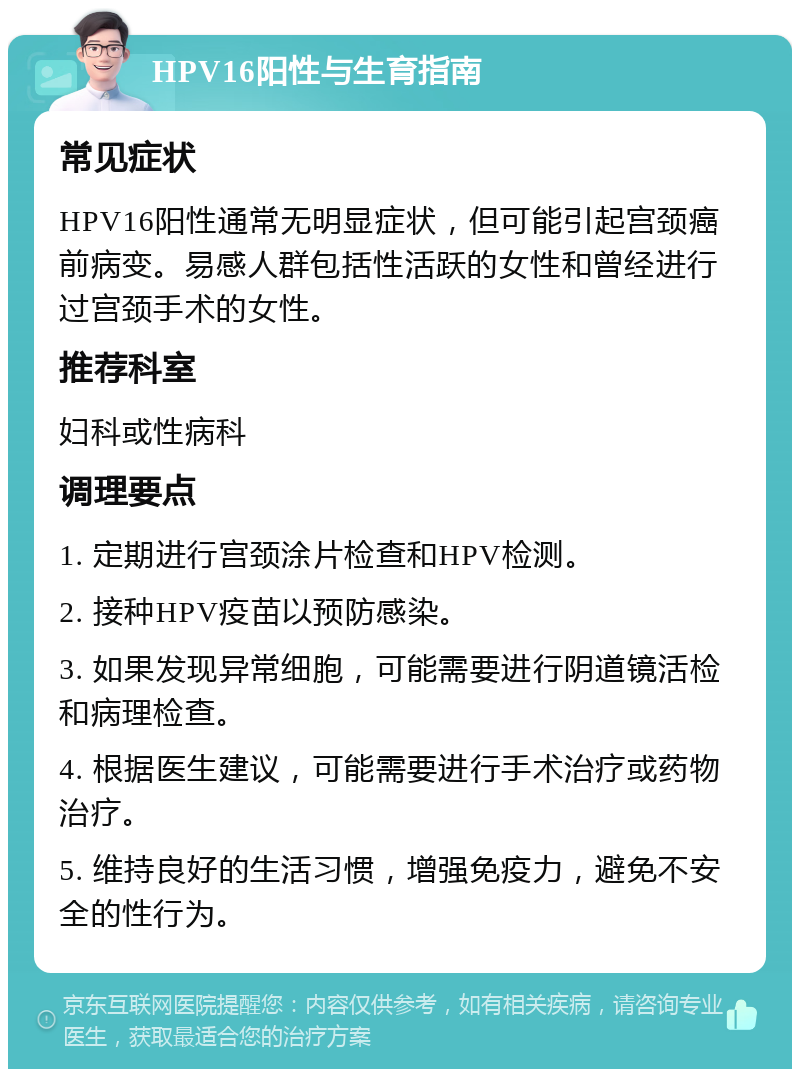 HPV16阳性与生育指南 常见症状 HPV16阳性通常无明显症状，但可能引起宫颈癌前病变。易感人群包括性活跃的女性和曾经进行过宫颈手术的女性。 推荐科室 妇科或性病科 调理要点 1. 定期进行宫颈涂片检查和HPV检测。 2. 接种HPV疫苗以预防感染。 3. 如果发现异常细胞，可能需要进行阴道镜活检和病理检查。 4. 根据医生建议，可能需要进行手术治疗或药物治疗。 5. 维持良好的生活习惯，增强免疫力，避免不安全的性行为。