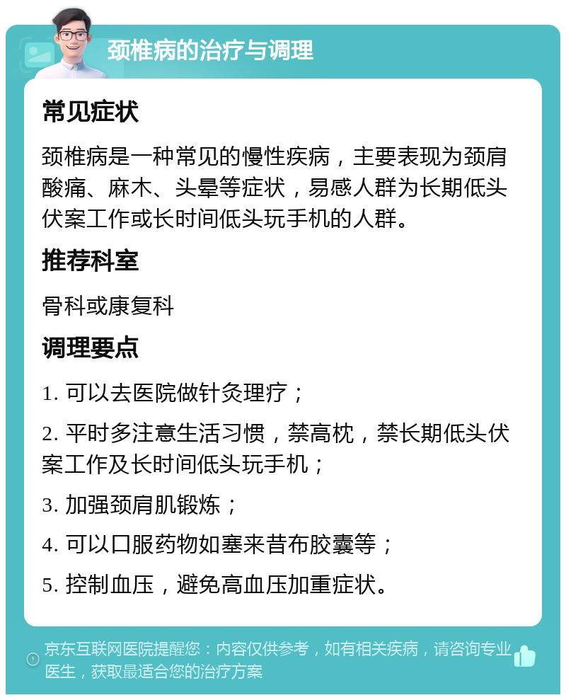 颈椎病的治疗与调理 常见症状 颈椎病是一种常见的慢性疾病，主要表现为颈肩酸痛、麻木、头晕等症状，易感人群为长期低头伏案工作或长时间低头玩手机的人群。 推荐科室 骨科或康复科 调理要点 1. 可以去医院做针灸理疗； 2. 平时多注意生活习惯，禁高枕，禁长期低头伏案工作及长时间低头玩手机； 3. 加强颈肩肌锻炼； 4. 可以口服药物如塞来昔布胶囊等； 5. 控制血压，避免高血压加重症状。