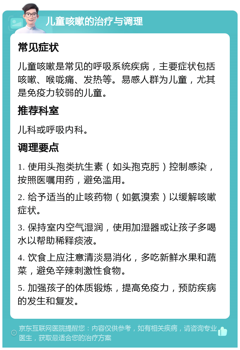 儿童咳嗽的治疗与调理 常见症状 儿童咳嗽是常见的呼吸系统疾病，主要症状包括咳嗽、喉咙痛、发热等。易感人群为儿童，尤其是免疫力较弱的儿童。 推荐科室 儿科或呼吸内科。 调理要点 1. 使用头孢类抗生素（如头孢克肟）控制感染，按照医嘱用药，避免滥用。 2. 给予适当的止咳药物（如氨溴索）以缓解咳嗽症状。 3. 保持室内空气湿润，使用加湿器或让孩子多喝水以帮助稀释痰液。 4. 饮食上应注意清淡易消化，多吃新鲜水果和蔬菜，避免辛辣刺激性食物。 5. 加强孩子的体质锻炼，提高免疫力，预防疾病的发生和复发。