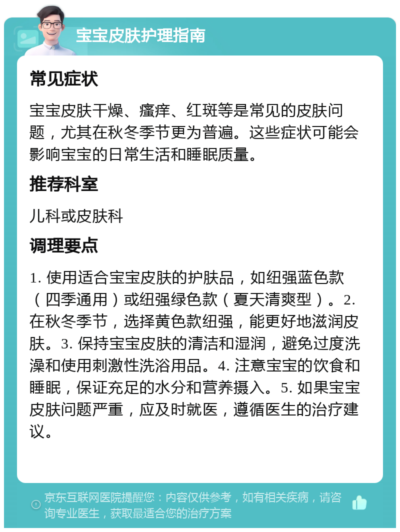 宝宝皮肤护理指南 常见症状 宝宝皮肤干燥、瘙痒、红斑等是常见的皮肤问题，尤其在秋冬季节更为普遍。这些症状可能会影响宝宝的日常生活和睡眠质量。 推荐科室 儿科或皮肤科 调理要点 1. 使用适合宝宝皮肤的护肤品，如纽强蓝色款（四季通用）或纽强绿色款（夏天清爽型）。2. 在秋冬季节，选择黄色款纽强，能更好地滋润皮肤。3. 保持宝宝皮肤的清洁和湿润，避免过度洗澡和使用刺激性洗浴用品。4. 注意宝宝的饮食和睡眠，保证充足的水分和营养摄入。5. 如果宝宝皮肤问题严重，应及时就医，遵循医生的治疗建议。