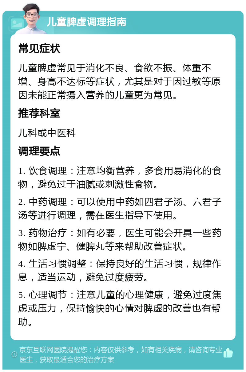 儿童脾虚调理指南 常见症状 儿童脾虚常见于消化不良、食欲不振、体重不增、身高不达标等症状，尤其是对于因过敏等原因未能正常摄入营养的儿童更为常见。 推荐科室 儿科或中医科 调理要点 1. 饮食调理：注意均衡营养，多食用易消化的食物，避免过于油腻或刺激性食物。 2. 中药调理：可以使用中药如四君子汤、六君子汤等进行调理，需在医生指导下使用。 3. 药物治疗：如有必要，医生可能会开具一些药物如脾虚宁、健脾丸等来帮助改善症状。 4. 生活习惯调整：保持良好的生活习惯，规律作息，适当运动，避免过度疲劳。 5. 心理调节：注意儿童的心理健康，避免过度焦虑或压力，保持愉快的心情对脾虚的改善也有帮助。