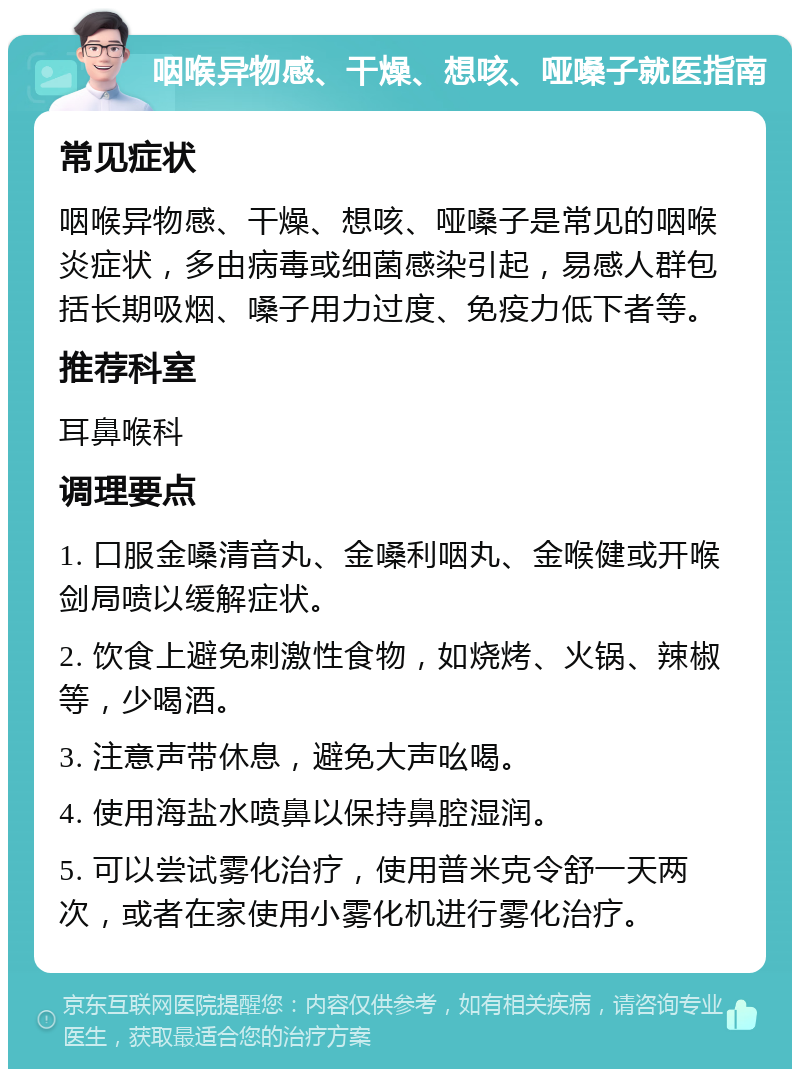 咽喉异物感、干燥、想咳、哑嗓子就医指南 常见症状 咽喉异物感、干燥、想咳、哑嗓子是常见的咽喉炎症状，多由病毒或细菌感染引起，易感人群包括长期吸烟、嗓子用力过度、免疫力低下者等。 推荐科室 耳鼻喉科 调理要点 1. 口服金嗓清音丸、金嗓利咽丸、金喉健或开喉剑局喷以缓解症状。 2. 饮食上避免刺激性食物，如烧烤、火锅、辣椒等，少喝酒。 3. 注意声带休息，避免大声吆喝。 4. 使用海盐水喷鼻以保持鼻腔湿润。 5. 可以尝试雾化治疗，使用普米克令舒一天两次，或者在家使用小雾化机进行雾化治疗。