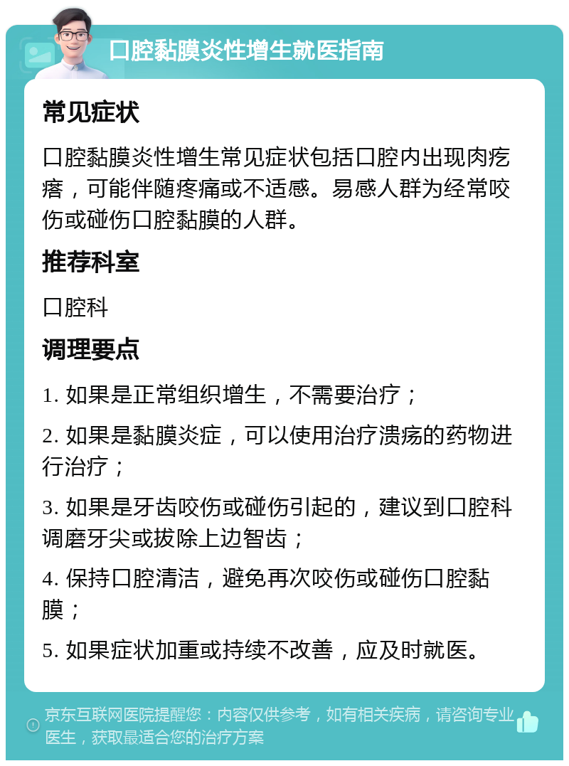 口腔黏膜炎性增生就医指南 常见症状 口腔黏膜炎性增生常见症状包括口腔内出现肉疙瘩，可能伴随疼痛或不适感。易感人群为经常咬伤或碰伤口腔黏膜的人群。 推荐科室 口腔科 调理要点 1. 如果是正常组织增生，不需要治疗； 2. 如果是黏膜炎症，可以使用治疗溃疡的药物进行治疗； 3. 如果是牙齿咬伤或碰伤引起的，建议到口腔科调磨牙尖或拔除上边智齿； 4. 保持口腔清洁，避免再次咬伤或碰伤口腔黏膜； 5. 如果症状加重或持续不改善，应及时就医。