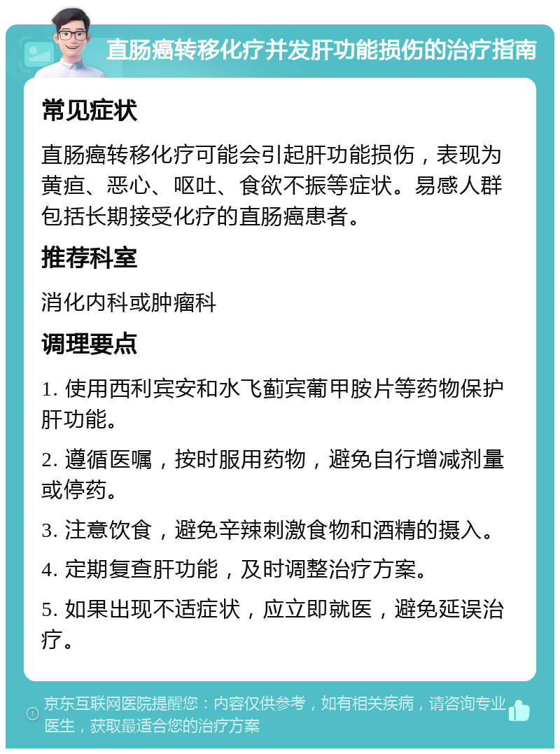 直肠癌转移化疗并发肝功能损伤的治疗指南 常见症状 直肠癌转移化疗可能会引起肝功能损伤，表现为黄疸、恶心、呕吐、食欲不振等症状。易感人群包括长期接受化疗的直肠癌患者。 推荐科室 消化内科或肿瘤科 调理要点 1. 使用西利宾安和水飞蓟宾葡甲胺片等药物保护肝功能。 2. 遵循医嘱，按时服用药物，避免自行增减剂量或停药。 3. 注意饮食，避免辛辣刺激食物和酒精的摄入。 4. 定期复查肝功能，及时调整治疗方案。 5. 如果出现不适症状，应立即就医，避免延误治疗。