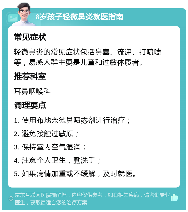 8岁孩子轻微鼻炎就医指南 常见症状 轻微鼻炎的常见症状包括鼻塞、流涕、打喷嚏等，易感人群主要是儿童和过敏体质者。 推荐科室 耳鼻咽喉科 调理要点 1. 使用布地奈德鼻喷雾剂进行治疗； 2. 避免接触过敏原； 3. 保持室内空气湿润； 4. 注意个人卫生，勤洗手； 5. 如果病情加重或不缓解，及时就医。