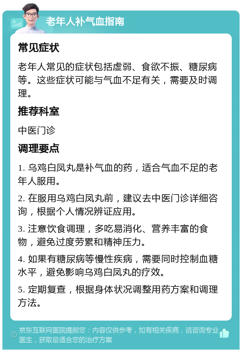 老年人补气血指南 常见症状 老年人常见的症状包括虚弱、食欲不振、糖尿病等。这些症状可能与气血不足有关，需要及时调理。 推荐科室 中医门诊 调理要点 1. 乌鸡白凤丸是补气血的药，适合气血不足的老年人服用。 2. 在服用乌鸡白凤丸前，建议去中医门诊详细咨询，根据个人情况辨证应用。 3. 注意饮食调理，多吃易消化、营养丰富的食物，避免过度劳累和精神压力。 4. 如果有糖尿病等慢性疾病，需要同时控制血糖水平，避免影响乌鸡白凤丸的疗效。 5. 定期复查，根据身体状况调整用药方案和调理方法。